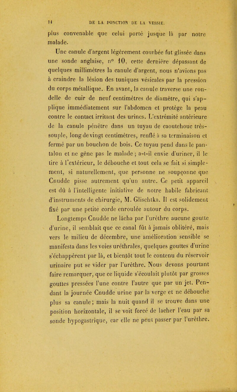 plus convenable que celui porté jusque là par notre malade. Une canule d'argent légèrement courbée fut glissée clans une sonde anglaise, n° 10, cette dernière dépassant de quelques millimètres la canule d'argent, nous n'avions pas à craindre la lésion des tuniques vésicales par la pression du corps métallique. En avant, la canule traverse une ron- delle de cuir de neuf centimètres de diamètre, qui s'ap- plique immédiatement sur l'abdomen el protège la peau contre le contact irritant des urines. L'extrémité antérieure de la canule pénètre dans un tuyau de caoutchouc très- souple, long de vingt centimètres, renflé à sa terminaison et fermé par un bouchon de bois. Ce tuyau pend dans le pan- talon et ne gène pas le malade ; a-t-il envie d'uriner, il le tire à l'extérieur, le débouche et tout cela se fait si simple- ment, si naturellement, que personne ne soupçonne que Cnudde pisse autrement qu'un autre. Ce petit appareil est dû à l'intelligente initiative de notre habile fabricant d'instruments de chirurgie, M. Glischtka. Il est solidement fixé par une petite corde enroulée autour du corps. Longtemps Cnudde ne lâcha par l'urèthre aucune goutte d'urine, il semblait que ce canal fût à jamais oblitéré, mais vers le milieu de décembre, une amélioration sensible se manifesta dans les voies uréthrales, quelques gouttes d'urine s'échappèrent par là, et bientôt tout le contenu du réservoir urinaire put se vider par l'urèthre. Nous devons pourtant faire remarquer, que ce liquide s'écoulait plutôt par grosses gouttes pressées l'une contre l'autre que par un jet. Pen- dant la journée Cnudde urine par la verge et ne débouche plus sa canule; mais la nuit quand il se trouve dans une position horizontale, il se voit forcé de lâcher l'eau par sa sonde hypogastrique, car elle ne peut passer par l'urèthre.