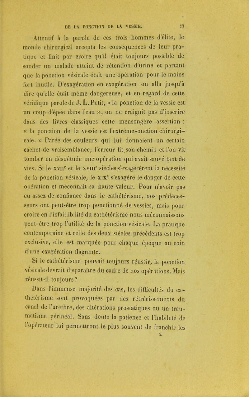 Attentif à la parole de ces trois hommes d'élite, le momie chirurgical accepta les conséquences de leur pra- tique et finit par croire qu'il était toujours possible de sonder un malade atteint de rétention d'urine et partant que la ponction vésicale était une opération pour le moins fort inutile. D'exagération en exagération on alla jusqu'à dire qu'elle était même dangereuse, et en regard de cette véridique parole de J. L. Petit, «la ponction de la vessie est un coup d'épée dans l'eau », on ne craignit pas d'inscrire dans des livres classiques cette mensongère assertion : « la ponction de la vessie est l'exlrème-onction chirurgi- cale. » Parée des couleurs qui lui donnaient un certain cachet de vraisemblance, l'erreur fit.son chemin et l'on vit tomber en désuétude une opération qui avait sauvé tant de vies. Si le xvir3 et le xviue siècles s'exagérèrent la nécessité de la ponction vésicale, le xixe s'exagère le danger de cette opération et méconnaît sa haute valeur. Pour n'avoir pas eu assez de confiance dans le cathétérisme, nos prédéces- seurs ont peut-être trop ponctionné de vessies, mnis pour croire en l'infaillibilité du cathétérisme nous méconnaissons peut-être trop l'utilité de la ponction vésicale. La pratique contemporaine et celle des deux siècles précédents est trop exclusive, elle est marquée pour chaque époque au coin d'une exagération flagrante. Si le cathétérisme pouvait toujours réussir, la ponction vésicale devrait disparaître du cadre de nos opérations. Mais réussit-il toujours? Dans l'immense majorité des cas, les difficultés du ca- thétérisme sont provoquées par des rétrécissements du canal de l'urèlhre, des altérations prostatiques ou un trau- matisme périnéal. Sans doute la patience et l'habileté de l'opérateur lui permettront le plus souvent de franchir les 2