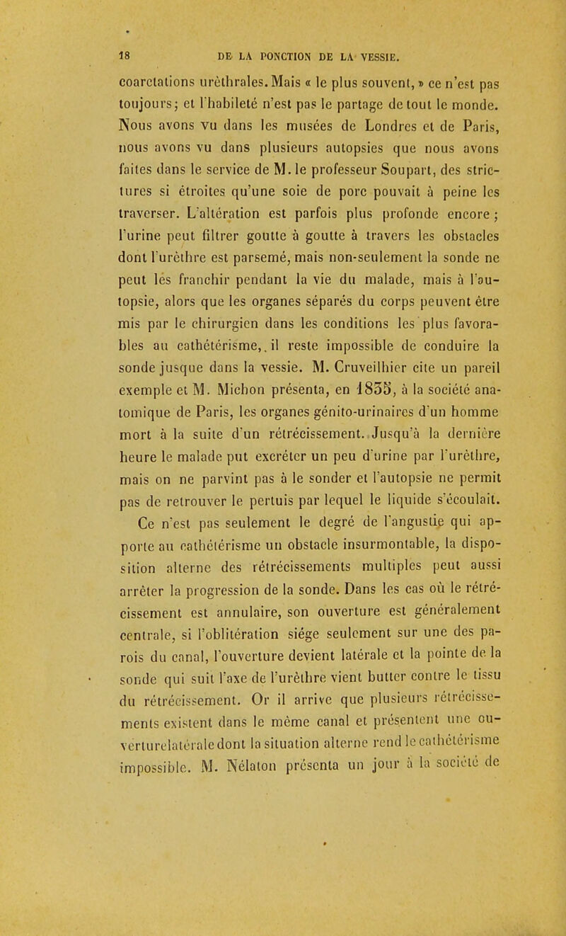 coarclations urèthrales.Mais « le plus souvent,» ce n'est pas toujours; et l'habileté n'est pas le partage de tout le monde. Nous avons vu dans les musées de Londres et de Paris, nous avons vu dans plusieurs autopsies que nous avons faites dans le service de M. le professeur Soupart, des stric- tures si étroites qu'une soie de porc pouvait à peine les traverser. L'altération est parfois plus profonde encore ; l'urine peut filtrer goutte à goutte à travers les obstacles dont l'urèthre est parsemé, mais non-seulement la sonde ne peut les franchir pendant la vie du malade, mais à l'au- topsie, alors que les organes séparés du corps peuvent être mis par le chirurgien clans les conditions les plus favora- bles au cathétérisme,. il reste impossible de conduire la sonde jusque dans la vessie. M. Cruveilhier cite un pareil exemple et M. Michon présenta, en 1855, à la société ana- lomique de Paris, les organes génito-urinaires d'un homme mort à la suite d'un rétrécissement. Jusqu'à la dernière heure le malade put excréter un peu d'urine par l'urèthre, mais on ne parvint pas à le sonder et l'autopsie ne permit pas de retrouver le pertuis par lequel le liquide s'écoulait. Ce n'est pas seulement le degré de l'angustie qui ap- porte au cathétérisme un obstacle insurmontable, la dispo- sition alterne des rétrécissements multiples peut aussi arrêter la progression de la sonde. Dans les cas où le rétré- cissement est annulaire, son ouverture est généralement centrale, si l'oblitération siège seulement sur une des pa- rois du canal, l'ouverture devient latérale et la pointe de. la sonde qui suit l'axe de l'urèthre vient butter contre le tissu du rétrécissement. Or il arrive que plusieurs rétrécisse- ments existent clans le même canal et présentent une ou- vérturelatéraledont la situation alterne rend le cathétérisme impossible. M. Nélaton présenta un jour à la société de