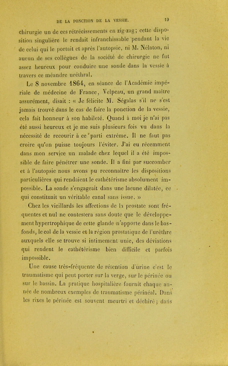 Chirurgie un de ces rétrécissements en zig-zag; cette dispo- sition singulière le rendait infranchissable pendant la vie de celui qui le portait et après l'autopsie, ni M. Nélaton, ni aucun de ses collègues de la société de chirurgie ne fut assez heureux pour conduire une sonde dans la vessie à travers ce méandre uréthral. Le 8 novembre 1864, en séance de l'Académie impé- riale de médecine de France, Velpeau, un grand maître assurément, disait : « Je félicite M. Ségalas s*il ne s'est jamais trouvé dans le cas de faire la ponction de la vessie, cela fait honneur à son habileté. Quand à moi je n'ai pas été aussi heureux et je me suis plusieurs fois vu dans la nécessité de recourir à ce'parti extrême. Il ne faut pas croire qu'on puisse toujours l'éviter. J'ai eu récemment dans mon service un malade chez lequel il a été impos- sible de faire pénétrer une sonde. Il a fini par succomber et à l'autopsie nous avons pu reconnaître les dispositions particulières qui rendaient le cathétérisme absolument im- possible. La sonde s'engageait dans une lacune dilatée, ce qui constituait un véritable canal sans issue. » Chez les vieillards les affections de la prostate sont fré- quentes et nul ne contestera sans doute que le développe- ment hyperlrophique de cette glande n'apporte dans le bas- fonds, le col de la vessie et la région prostatique deTurèlhre auxquels elle se trouve si intimement unie, des déviations qui rendent le cathétérisme bien difficile et parfois impossible. Une cause très-fréquente de rétention d'urine c'est le traumatisme qui peut porter sur la verge, sur le périnée ou sur le bassin. La pratique hospitalière fournit chaque an- née de nombreux exemples de traumatisme périnéal. Dnns les rixes le périnée est souvent meurtri et déchiré; dans