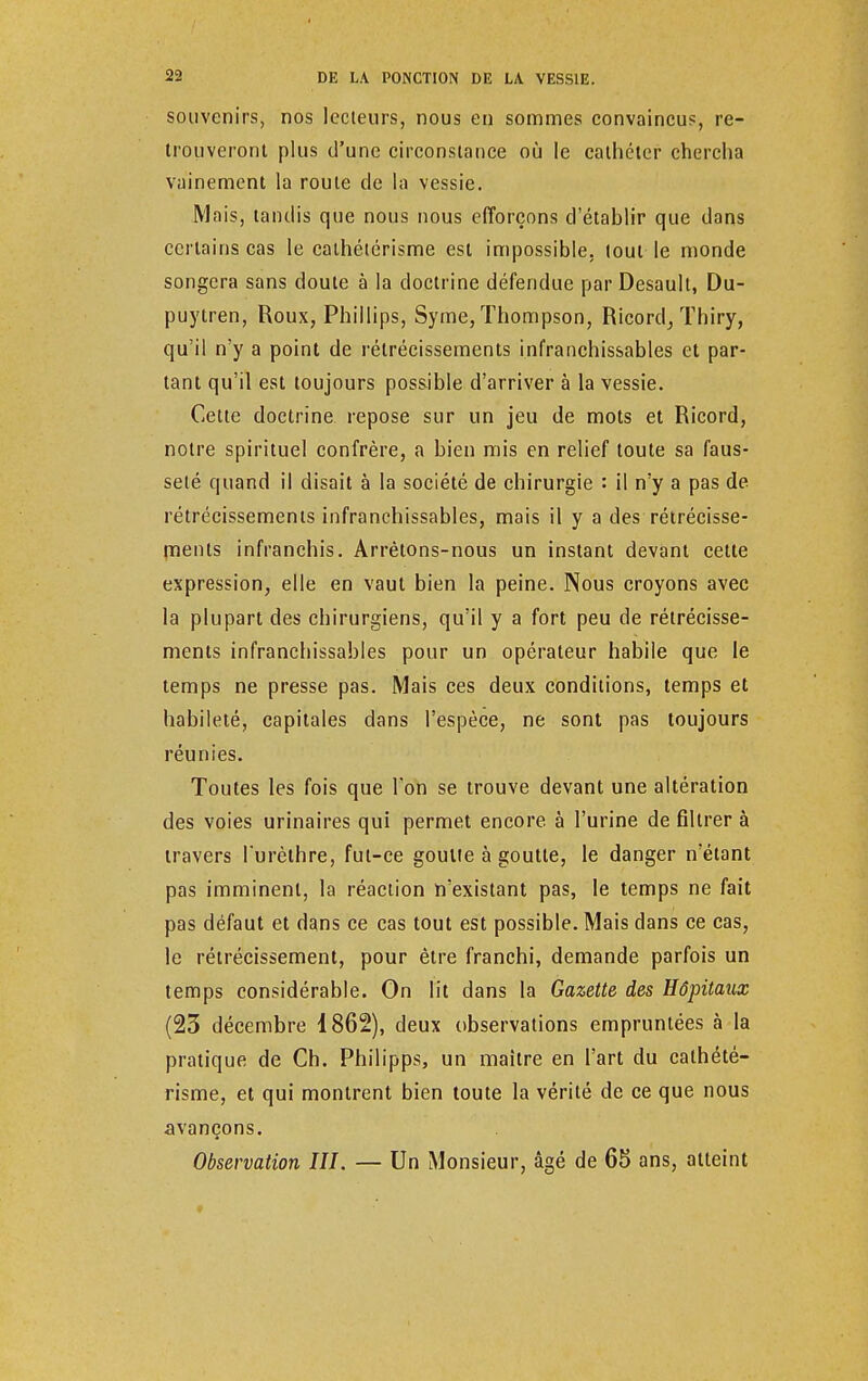 souvenirs, nos lecteurs, nous en sommes convaincu?, re- trouveront plus d'une circonstance où le cathéter chercha vainement la route de la vessie. Mais, tandis que nous nous efforçons d'établir que dans certains cas le calhétérisme est impossible, tout le monde songera sans doute à la doctrine défendue par Desault, Du- puytren, Roux, Phillips, Syme, Thompson, Ricord, Thiry, qu'il n'y a point de rétrécissements infranchissables et par- tant qu'il est toujours possible d'arriver à la vessie. Cette doctrine repose sur un jeu de mots et Ricord, notre spirituel confrère, a bien mis en relief toute sa faus- seté quand il disait à la société de chirurgie : il n'y a pas de rétrécissements infranchissables, mais il y a des rétrécisse- ments infranchis. Arrêtons-nous un instant devant cette expression, elle en vaut bien la peine. Nous croyons avec la plupart des chirurgiens, qu'il y a fort peu de rétrécisse- ments infranchissables pour un opérateur habile que le temps ne presse pas. Mais ces deux conditions, temps et habileté, capitales dans l'espèce, ne sont pas toujours réunies. Toutes les fois que Ton se trouve devant une altération des voies urinaires qui permet encore à l'urine de filtrer à travers l'urèthre, fut-ce goulte à goutte, le danger nétant pas imminent, la réaction n'existant pas, le temps ne fait pas défaut et dans ce cas tout est possible. Mais dans ce cas, le rétrécissement, pour être franchi, demande parfois un temps considérable. On lit dans la Gazette des Hôpitaux (23 décembre 1862), deux observations empruntées à la pratique de Ch. Philipps, un maître en l'art du cathété- risme, et qui montrent bien toute la vérité de ce que nous avançons. Observation III. — Un Monsieur, âgé de 65 ans, atteint