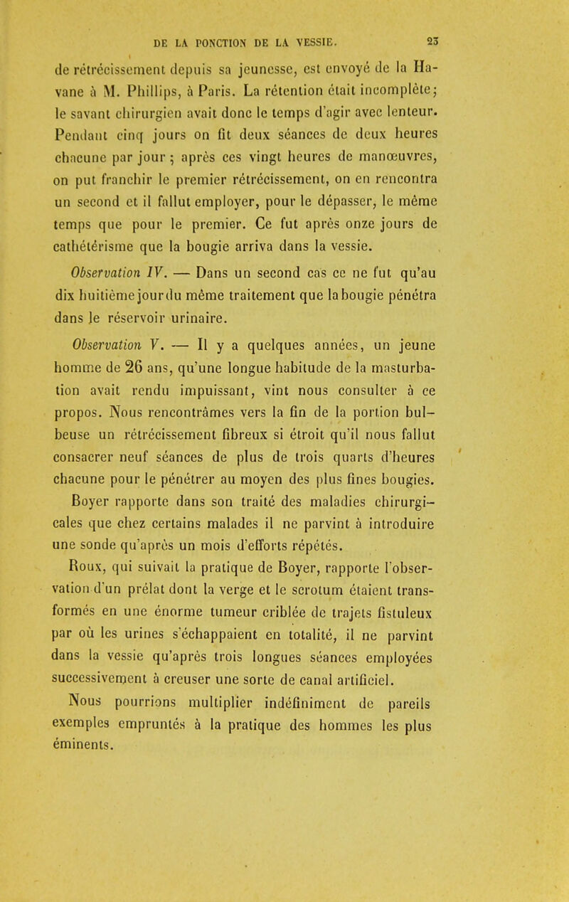 de rétrécissement depuis sa jeunesse, est envoyé de la Ha- vane à M. Phillips, à Paris. La rétention était incomplète ; le savant chirurgien avait donc le temps d'agir avec lenteur. Pendant cinq jours on fit deux séances de deux heures chacune par jour ; après ces vingt heures de manœuvres, on put franchir le premier rétrécissement, on en rencontra un second et il fallut employer, pour le dépasser, le même temps que pour le premier. Ce fut après onze jours de cathétérisme que la bougie arriva dans la vessie. Observation IV. — Dans un second cas ce ne fut qu'au dix huitième jour du même traitement que la bougie pénétra dans le réservoir urinaire. Observation V. — Il y a quelques années, un jeune homme de 26 ans, qu'une longue habitude de la masturba- tion avait rendu impuissant, vint nous consulter à ce propos. Nous rencontrâmes vers la fin de la portion bul- beuse un rétrécissement fibreux si étroit qu'il nous fallut consacrer neuf séances de plus de trois quarts d'heures chacune pour le pénétrer au moyen des plus fines bougies. Boyer rapporte dans son traité des maladies chirurgi- cales que chez certains malades il ne parvint à introduire une sonde qu'après un mois d'efforts répétés. Roux, qui suivait la pratique de Boyer, rapporte l'obser- vation d'un prélat dont la verge et le scrotum étaient trans- formés en une énorme tumeur criblée de trajets fistuleux par où les urines s'échappaient en totalité, il ne parvint dans la vessie qu'après trois longues séances employées successivement à creuser une sorte de canal artificiel. Nous pourrions multiplier indéfiniment de pareils exemples empruntés à la pratique des hommes les plus éminents.