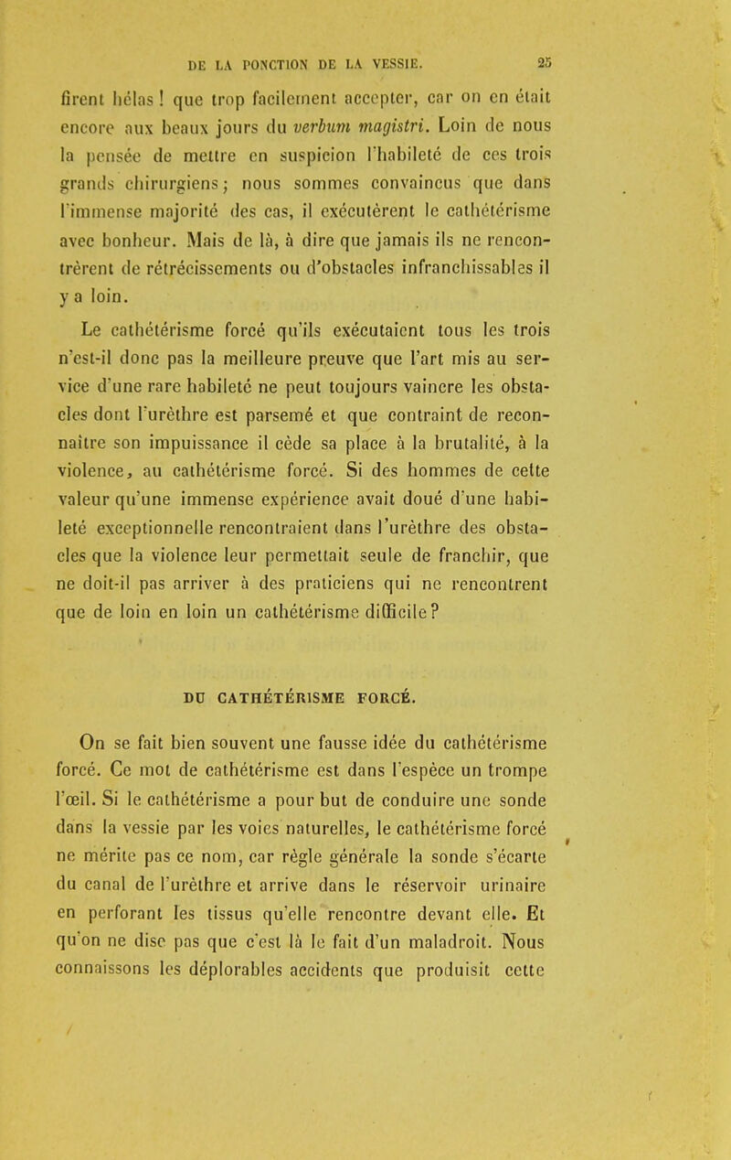 firent hélas ! que trop facilement accepter, car on en était encore aux beaux jours du verbum magistri. Loin fie nous la pensée de mettre en suspicion l'habileté de ces trois grands chirurgiens; nous sommes convaincus que dans l'immense majorité des cas, il exécutèrent le cathétérisme avec bonheur. Mais de là, à dire que jamais ils ne rencon- trèrent de rétrécissements ou d'obstacles infranchissables il y a loin. Le cathétérisme forcé qu'ils exécutaient tous les trois n'est-il donc pas la meilleure preuve que l'art mis au ser- vice d'une rare habileté ne peut toujours vaincre les obsta- cles dont l'urèthre est parsemé et que contraint de recon- naître son impuissance il cède sa place à la brutalité, à la violence, au cathétérisme forcé. Si des hommes de cette valeur qu'une immense expérience avait doué d'une habi- leté exceptionnelle rencontraient dans l'urèthre des obsta- cles que la violence leur permettait seule de franchir, que ne doit-il pas arriver à des praticiens qui ne rencontrent que de loin en loin un cathétérisme difficile? DU CATHÉTÉRISME FORCÉ. On se fait bien souvent une fausse idée du cathétérisme forcé. Ce mot de cathétérisme est dans l'espèce un trompe l'œil. Si le cathétérisme a pour but de conduire une sonde dans la vessie par les voies naturelles, le cathétérisme forcé ne mérite pas ce nom, car règle générale la sonde s'écarte du canal de l'urèthre et arrive dans le réservoir urinaire en perforant les tissus qu'elle rencontre devant elle. Et qu'on ne dise pas que c'est là le fait d'un maladroit. Nous connaissons les déplorables accidents que produisit cette