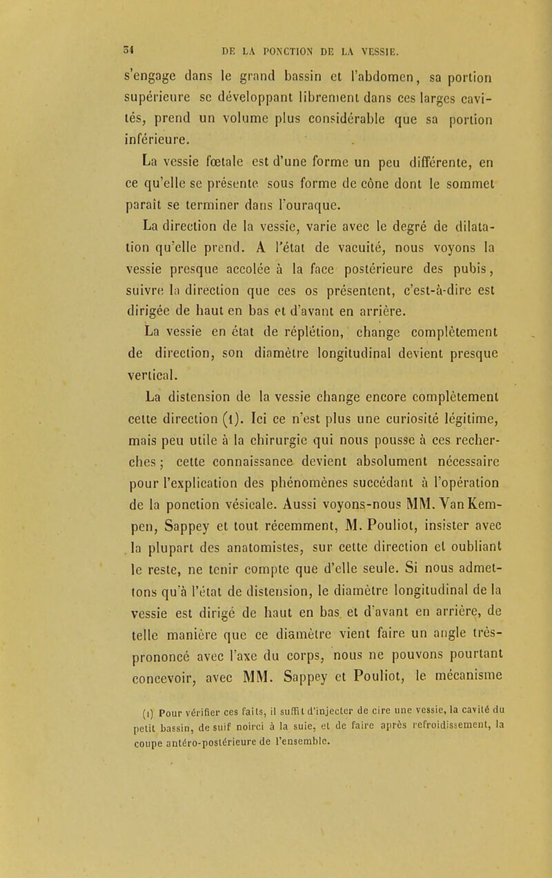 s'engage dans le grand bassin et l'abdomen, sa portion supérieure se développant librement dans ces larges cavi- tés, prend un volume plus considérable que sa portion inférieure. La vessie fœtale est d'une forme un peu différente, en ce qu'elle se présente sous forme de cône dont le sommet parait se terminer dans Fouraquc. La direction de la vessie, varie avec le degré de dilata- tion qu'elle prend. A l'état de vacuité, nous voyons la vessie presque accolée à la face postérieure des pubis, suivre la direction que ces os présentent, c'est-à-dire est dirigée de baut en bas et d'avant en arrière. La vessie en état de réplétion, change complètement de direction, son diamètre longitudinal devient presque vertical. La distension de la vessie change encore complètement cette direction Ici ce n'est plus une curiosité légitime, mais peu utile à la chirurgie qui nous pousse à ces recher- ches ; celte connaissance devient absolument nécessaire pour l'explication des phénomènes succédant à l'opération de la ponction vésieale. Aussi voyons-nous MM. VanKem- pen, Sappey et tout récemment, M. Pouliot, insister avec la plupart des anatomistes, sur cette direction el oubliant le reste, ne tenir compte que d'elle seule. Si nous admet- tons qu'à l'état de distension, le diamètre longitudinal de la vessie est dirigé de haut en bas. et davant en arrière, de telle manière que ce diamètre vient faire un angle très- prononcé avec l'axe du corps, nous ne pouvons pourtant concevoir, avec MM. Sappey et Pouliot, le mécanisme (i) Pour vérifier ces faits, il suffit d'injecter de cire une vessie, la cavité du petit bassin, de suif noirci à la suie, et de faire après refroidissement, la coupe antéro-postérieurc de l'ensemble.