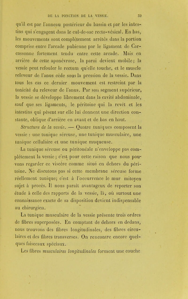 qu'il est par l'anneau postérieur du bassin et par les intes- tins qui s'engagent dans le cul-de-sac recto-vésical. En bas, les mouvements sont complètement arrêtés dans la portion comprise entre l'arcade pubienne par le ligament de Cnr- cassonne fortement tendu entre celte arcade. Mais en arrière de cette aponévrose, la paroi devient mobile; la vessie peut refouler le rectum qu'elle touebe, et le muscle releveur de l'anus cède sous la pression de la vessie. Dans tous les cas ce dernier mouvement est restreint par la tonicité du releveur de l'anus. Par son segment supérieur, la vessie se développe librement dans la cavité abdominale, sauf que ses ligaments, le péritoine qui la revêt et les intestins qui pèsent sur elle lui donnent une direction con- stante, oblique d'arrière en avant et de bas en haut. Structure de la vessie. — Quatre tuniques composent la vessie : une tunique séreuse, une tunique musculaire, une tunique cellulaire et une tunique muqueuse. La tunique séreuse ou péritonéale n'enveloppe pas com- plètement la vessie; c'est pour cette raison que nous pou- vons regarder ce viscère comme situé en dehors du péri- toine. Ne discutons pas si cette membrane séreuse forme réellement tunique; c'est à l'occurrence le mur mitoyen sujet à procès. Il nous parait avantageux de reporter son étude à celle des rapports de la vessie, là, où surtout une connaissance exacte de sa disposition devient indispensable au chirurgien. La tunique musculaire de la vessie présente trois ordres de fibres superposées. En comptant de dehors en dedans, nous trouvons des fibres longitudinales, des fibres circu- laires et des fibres transverses. On rencontre encore quel- ques faisceaux spéciaux. Les fibres musculaires longitudinales forment une couche