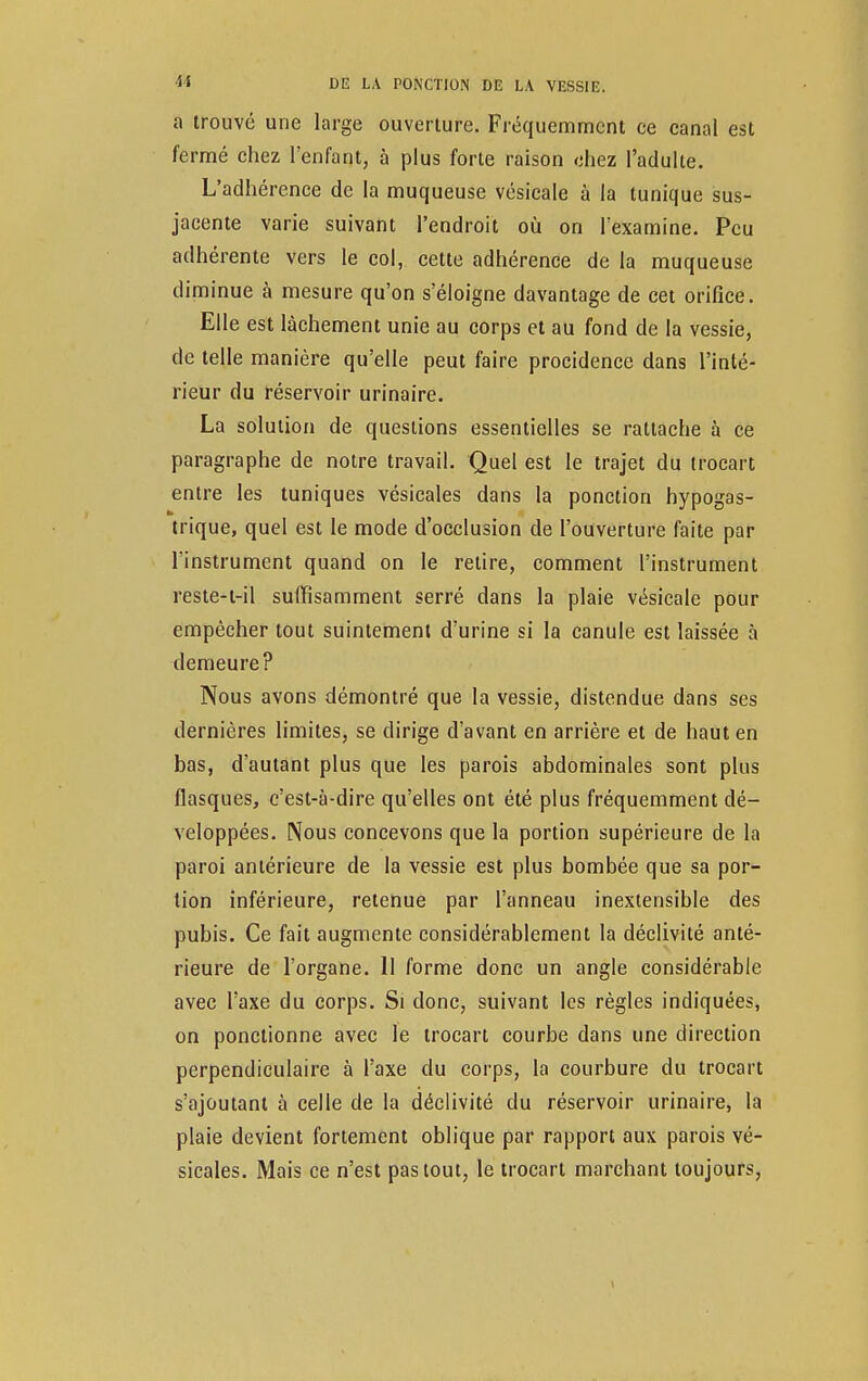 a trouvé une large ouverture. Fréquemment ce canal est fermé chez l'enfant, à plus forte raison chez l'adulte. L'adhérence de la muqueuse vésicale à la tunique sus- jacente varie suivant l'endroit où on l'examine. Peu adhérente vers le col, cette adhérence de la muqueuse diminue à mesure qu'on s'éloigne davantage de cet orifice. Elle est lâchement unie au corps et au fond de la vessie, de telle manière qu'elle peut faire procidence dans l'inté- rieur du réservoir urinaire. La solution de questions essentielles se rattache à ce paragraphe de notre travail. Quel est le trajet du trocart entre les tuniques vésicales dans la ponction hypogas- trique, quel est le mode d'occlusion de l'ouverture faite par l'instrument quand on le relire, comment l'instrument reste-t-il suffisamment serré dans la plaie vésicale pour empêcher tout suintement d'urine si la canule est laissée à demeure? Nous avons démontré que la vessie, distendue dans ses dernières limites, se dirige d'avant en arrière et de haut en bas, d'autant plus que les parois abdominales sont plus flasques, c'est-à-dire qu'elles ont été plus fréquemment dé- veloppées. Nous concevons que la portion supérieure de la paroi antérieure de la vessie est plus bombée que sa por- tion inférieure, retenue par l'anneau inextensible des pubis. Ce fait augmente considérablement la déclivité anté- rieure de l'organe. 11 forme donc un angle considérable avec l'axe du corps. Si donc, suivant les règles indiquées, on ponctionne avec le trocart courbe dans une direction perpendiculaire à l'axe du corps, la courbure du trocart s'ajoutant à celle de la déclivité du réservoir urinaire, la plaie devient fortement oblique par rapport aux parois vé- sicales. Mais ce n'est pas tout, le trocart marchant toujours,