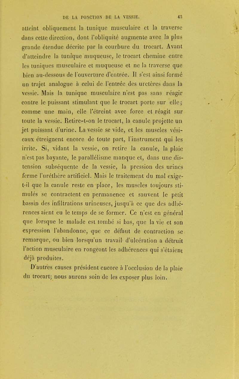 atteint obliquement la tunique musculaire et la traverse dans celle direction, dont l'obliquité augmente avec la plus grande étendue décrite par la courbure du trocart. Avant d'atteindre la tunique muqueuse, le trocart chemine entre les tuniques musculaire et muqueuse et ne la traverse que bien au-dessous de l'ouverture d'entrée. Il s'est ainsi fermé un trajet analogue à celui de l'entrée des uretères dans la vessie. Mais la tunique musculaire n'est pas sans réagir contre le puissant stimulant que le trocart porte sur elle; comme une main, elle l'étreint avec force et réagit sur toute la vessie. Retire-t-on le trocart, la canule projette un jet puissant d'urine. La vessie se vide, et les muscles vési- caux étreignent encore de toute part, l'instrument qui les irrite. Si, vidant la vessie, on retire la canule, la plaie n'est pas bayante, le parallélisme manque et, dans une dis- tension subséquente de la vessie, la pression des urines ferme l'uréthère artificiel. Mais le traitement du mal exige- t-il que la canule reste en place, les muscles toujours sti- mulés se contractent en permanence et sauvent le petit bassin des infiltrations urineuscs, jusqu'à ce que des adhé- rences aient eu le temps de se former. Ce n'est en général que lorsque le malade est tombé si bas, que la vie et son expression l'abandonne, que ce défaut de contraction se remarque, ou bien lorsqu'un travail d'ulcération a détruit l'action musculaire en rongeant les adhérences qui s'étaient déjà produites. D'autres causes président encore à l'occlusion de la plaie du trocart; nous aurons soin de les exposer plus loin.