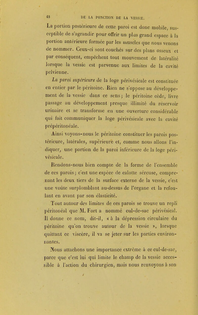 La portion postérieure de cette paroi est donc mobile, sus- ceptible de s'agrandir pour offrir un plus grand espace à h portion antérieure formée par les muscles que nous venons de nommer. Ceux-ci sont couebés sur des plans osseux et par conséquent, empêchent tout mouvement de latéralité lorsque la vessie est parvenue aux limites de la cavité pelvienne. La paroi supérieure de la loge périvésicale est constituée en entier par le péritoine. Rien ne s'oppose au développe- ment de la vessie dans ce sens; le péritoine cède, livre passage au développement presque illimité du réservoir urinaire et se transforme en une ouverture considérable qui fait communiquer la loge périvésicale avec la cavité prépéritonéale. Ainsi voyons-nous le péritoine constituer les parois pos- térieure, latérales, supérieure et, comme nous allons l'in- diquer, une portion de la paroi inférieure de la loge péri- vésicale. Rendons-nous bien compte de la forme de l'ensemble de ces parois ; c'est une espèce de calotte séreuse, compre- nant les deux tiers de la surface externe de la vessie, c'est une voûte surplomblant au-dessus de l'organe et la refou- lant en avant par son élasticité. Tout autour des limites de ces parois se trouve un repli péritonéal que M. Fort a nommé cul-de-sac périvésical. Il donne ce nom, dit-il, « à la dépression circulaire du péritoine qu'on trouve autour de la vessie », lorsque quittant ce viscère, il va se jeter sur les parties environ- nantes. Nous attachons une importance extrême à ce cul-de-sac, parce que c'est lui qui limite le champ de la vessie acces- sible à l'action du chirurgien, mais nous renvoyons à son