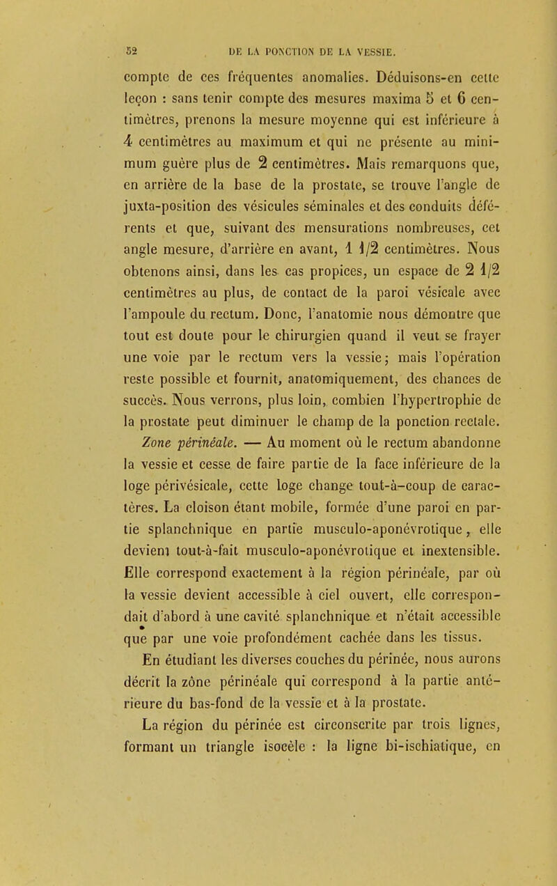 compte de ces fréquentes anomalies. Déduisons-en cette leçon : sans tenir compte des mesures maxima 5 et 6 cen- timètres, prenons la mesure moyenne qui est inférieure à 4 centimètres au maximum et qui ne présente au mini- mum guère plus de 2 centimètres. Mais remarquons que, en arrière de la base de la prostate, se trouve l'angle de juxta-position des vésicules séminales et des conduits défé- rents et que, suivant des mensurations nombreuses, cet angle mesure, d'arrière en avant, 1 1/2 centimètres. Nous obtenons ainsi, dans les cas propices, un espace de 2 1/2 centimètres au plus, de contact de la paroi vésicale avec l'ampoule du rectum. Donc, l'anatomie nous démontre que tout est doute pour le chirurgien quand il veut se frayer une voie par le rectum vers la vessie ; mais l'opération reste possible et fournit, anatomiquement, des chances de succès. Nous verrons, plus loin, combien l'hypertrophie de la prostate peut diminuer le champ de la ponction rectale. Zone périnéale. — Au moment où le rectum abandonne la vessie et cesse de faire partie de la face inférieure de la loge périvésicale, cette Loge change tout-à-coup de carac- tères. La cloison étant mobile, formée d'une paroi en par- tie splanchnique en partie musculo-aponévrotique, elle deviem tout-à-fait musculo-aponévrotique et inextensible. Elle correspond exactement à la région périnéale, par où la vessie devient accessible à ciel ouvert, elle correspon- dait d'abord à une cavité splanchnique et n'était accessible que par une voie profondément cachée dans les tissus. En étudiant les diverses couches du périnée, nous aurons décrit la zone périnéale qui correspond à la partie anté- rieure du bas-fond de la vessie et à la prostate. La région du périnée est circonscrite par trois lignes, formant un triangle isocèle : la ligne bi-ischialique, en