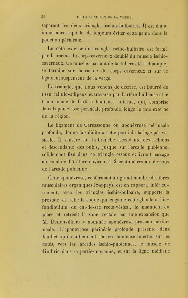 séparant les deux triangles ischio-bulbaires. Il est d*une importance capitale de toujours éviter celte gaine dans la ponction périnéale. Le côté externe du triangle ischio-bulbaire est formé par la racine du corps caverneux doublé du muscle ischio- caverneux. Ce muscle, partant de la tubérosité iscbiatique, se termine sur la racine du corps caverneux et sur le ligament suspenseur de la verge. Le triangle, que nous venons de décrire, est bourré de tissu cellulo-adipeux et traversé par l'artère bulbeuse et le tronc même de l'artère honteuse interne, qui, comprise dans l'aponévrose périnéale profonde, longe le côté externe de la région. Le ligament de Carcassonne ou aponévrose périnéale profonde, donne la solidité à cette paroi de la loge périvé- sicale. Il s'insère sur la branche ascendante des iscbions et descendante des pubis, jusque sur l'arcade pubienne, solidement fixé dans ce triangle osseux et livrant passage au canal de l'urèthre environ à 2 centimètres au dessous de l'arcade pubienne. Cette aponévrose, renfermant un grand nombre de fibres musculaires organiques (Sappey), est en rapport, inférieu- rement, avec les triangles ischio-bulbaire, supporte la prostate et relie la coque qui engaine cette glande à l'in- fundibulum du cul-de-sac recto-vésical, le maintient en place et rétrécit la zone rectale par une expansion que M. Denonvilliers a nommée aponévrose prostato-périto- néale. L'aponévrose périnéale profonde présente deux feuillets qui contiennent l'artère honteuse interne, sur les côtés, vers les arcades ischio-pubiennes, le muscle de Guthrie dans sa partie-moyenne, et sur la ligne médiane