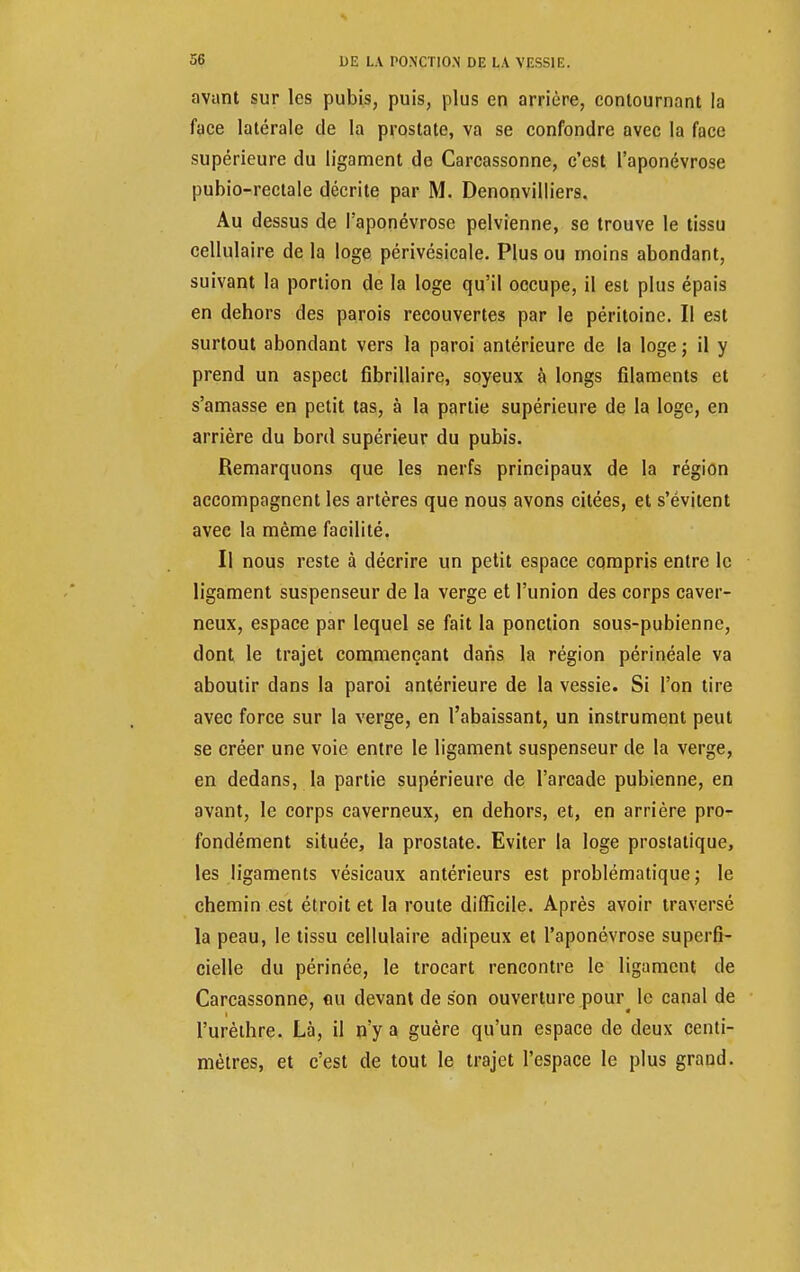 avant sur les pubis, puis, plus en arrière, contournant la face latérale de la prostate, va se confondre avec la face supérieure du ligament de Carcassonne, c'est l'aponévrose pubio-rectale décrite par M. Denonvilliers. Au dessus de l'aponévrose pelvienne, se trouve le tissu cellulaire de la loge périvésicale. Plus ou inoins abondant, suivant la portion de la loge qu'il occupe, il est plus épais en dehors des parois recouvertes par le péritoine. Il est surtout abondant vers la paroi antérieure de la loge ; il y prend un aspect fibrillaire, soyeux à longs filaments et s'amasse en petit tas, à la partie supérieure de la loge, en arrière du bord supérieur du pubis. Remarquons que les nerfs principaux de la région accompagnent les artères que nous avons citées, et s'évitent avec la même facilité. Il nous reste à décrire un petit espace compris entre le ligament suspenseur de la verge et l'union des corps caver- neux, espace par lequel se fait la ponction sous-pubienne, dont le trajet commençant dans la région périnéale va aboutir dans la paroi antérieure de la vessie. Si l'on tire avec force sur la verge, en l'abaissant, un instrument peut se créer une voie entre le ligament suspenseur de la verge, en dedans, la partie supérieure de l'arcade pubienne, en avant, le corps caverneux, en dehors, et, en arrière pro- fondément située, la prostate. Eviter la loge prostatique, les ligaments vésicaux antérieurs est problématique; le chemin est étroit et la route difficile. Après avoir traversé la peau, le tissu cellulaire adipeux et l'aponévrose superfi- cielle du périnée, le trocart rencontre le ligament de Carcassonne, eu devant de son ouverture pour^ le canal de l'urèthre. Là, il n'y a guère qu'un espace de deux centi- mètres, et c'est de tout le trajet l'espace le plus grand.