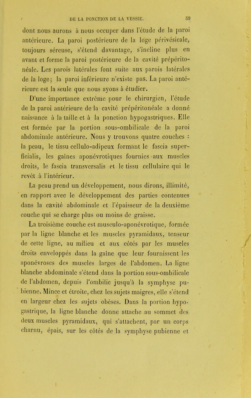 dont nous aurons à nous occuper dans Tétudc de la paroi antérieure. La paroi postérieure de la loge périvésicale, toujours séreuse, s'étend davantage, s'incline plus en avant et forme la paroi postérieure de la cavité prépérito- néale. Les parois latérales font suite aux parois latérales de la loge; la paroi inférieure n'existe pas. La paroi anté- rieure est la seule que nous ayons à étudier. D'une importance extrême pour le chirurgien, l'étude de la paroi antérieure de la cavité prépéritonéale a donné naissance à la taille et à la ponction hypogastriques. Elle est formée par la portion sous-ombilicale de la paroi abdominale antérieure. Nous y trouvons quatre couches : la peau, le tissu cellulo-adipeux formant le fascia super- ficialis, les gaines aponévrotiques fournies aux muscles droits, le fascia transversalis et le tissu cellulaire qui le revêt à l'intérieur. La peau prend un développement, nous dirons, illimité, en rapport avec le développement des parties contenues dans la cavité abdominale et l'épaisseur de la deuxième couche qui se charge plus ou moins de graisse. La troisième couche est musculo-aponévrotique, formée par la ligne blanche et les muscles pyramidaux, tenseur de cette ligne, au milieu et aux côtés par les muscles droits enveloppés dans la gaîne que leur fournissent les aponévroses des muscles larges de l'abdomen. La ligne blanche abdominale s'étend dans la portion sous-ombilicale de l'abdomen, depuis l'ombilic jusqu'à la symphyse pu- bienne. Mince et étroite, chez les sujets maigres, elle s'étend en largeur chez les sujets obèses. Dans la portion hypo- gastrique, la ligne blanche donne attache au sommet des deux muscles pyramidaux, qui s'attachent, par un corps charnu, épais, sur les côtés de la symphyse pubienne et