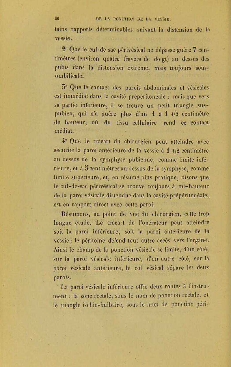 tains rapports déterminablcs suivant la distension de la vessie. 2° Que le cul-de-sac périvésical ne dépasse guère 7 cen- timètres (environ quatre travers de doigt) au dessus des pubis dans la distension extrême, mais toujours sous- ombilicale. 5° Que le contact des parois abdominales et vésicales est immédiat dans la cavité prépéritonéale ; mais que vers sa partie inférieure, il se trouve un petit triangle sus- pubien, qui n'a guère plus d'un 1 à 1 i/i centimètre de hauteur, où du tissu cellulaire rend ce contact médiat. 4° Que le trocart du chirurgien peut atteindre avec sécurité la paroi antérieure de la vessie à 1 i/2 centimètre au dessus de la symphyse pubienne, comme limite infé- rieure, et à 5 centimètres au dessus de la symphyse, comme limite supérieure, et, en résumé plus pratique, disons que le cul-de-sac périvésical se trouve toujours à mi-hauteur de la paroi vésicale distendue dans la cavité prépéritonéale, est en rapport direct avec cette paroi. Résumons, au point de vue du chirurgien, cette trop longue élude. Le trocart de l'opérateur peut atteindre soit la paroi inférieure, soit la paroi antérieure de la vessie; le péritoine défend tout autre accès vers l'organe. Ainsi le champ de la ponction vésicale se limite, d'un côté, sur la paroi vésicale inférieure, d'un autre côté, sur la paroi vésicale antérieure, le col vésical sépare les deux parois. La paroi vésicale inférieure offre deux routes à l'instru- ment : la zone rectale, sous le nom de ponction rectale, et le triangle ischio-bulbaire, sous le nom de ponction péri-