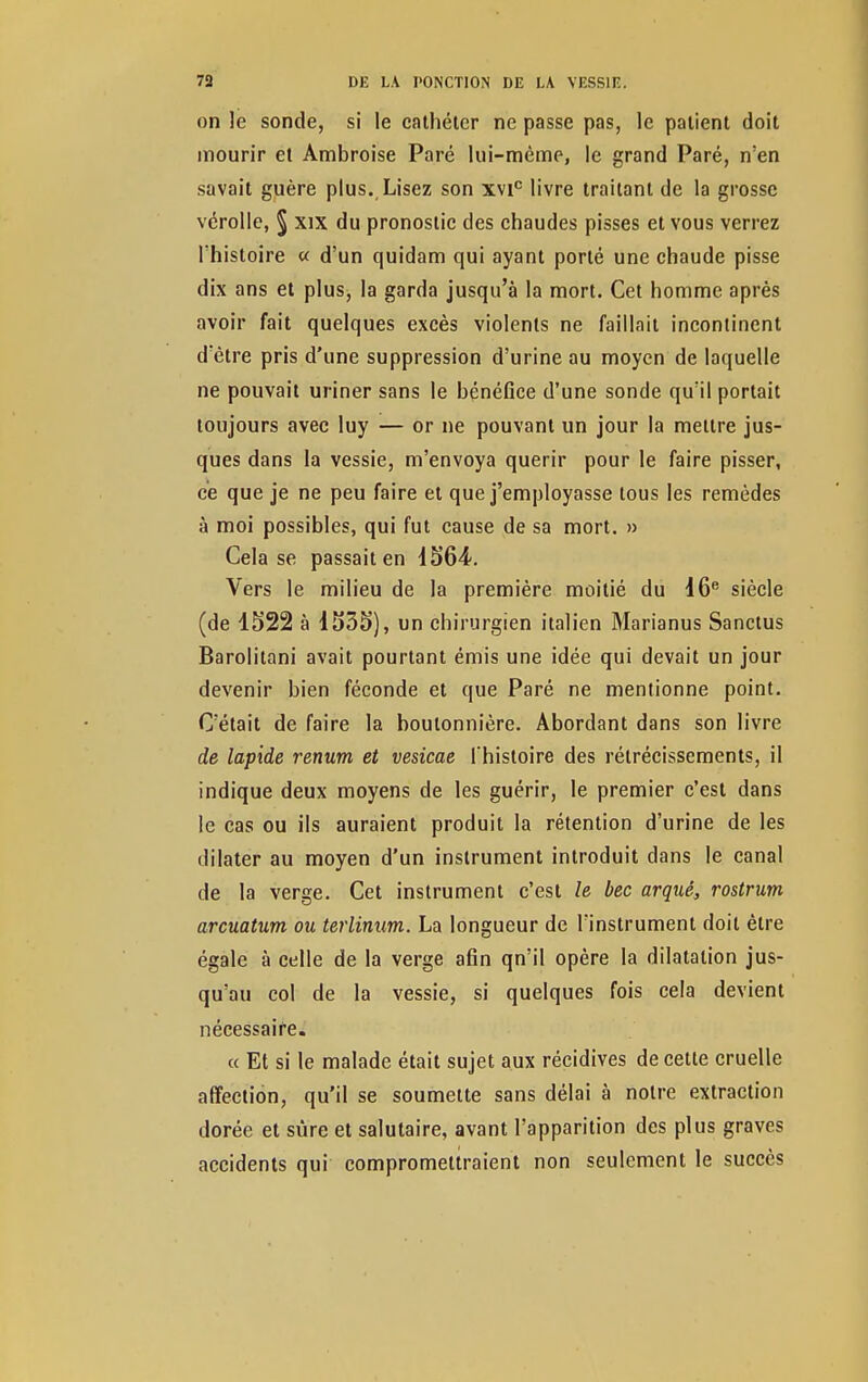 on le sonde, si le cathéter ne passe pas, le patient doit mourir et Ambroise Paré lui-même, le grand Paré, n'en savait guère plus. Lisez son xvic livre traitant de la grosse vérolle, § xix du pronostic des chaudes pisses et vous verrez l'histoire « d'un quidam qui ayant porté une chaude pisse dix ans et plus, la garda jusqu'à la mort. Cet homme après avoir fait quelques excès violents ne faillait incontinent d'être pris d'une suppression d'urine au moyen de laquelle ne pouvait uriner sans le bénéfice d'une sonde qu'il portait toujours avec luy — or ne pouvant un jour la mettre jus- ques dans la vessie, m'envoya quérir pour le faire pisser, ce que je ne peu faire et que j'employasse tous les remèdes à moi possibles, qui fut cause de sa mort. » Cela se passait en d564. Vers le milieu de la première moitié du 16e siècle (de 1522 à 1535), un chirurgien italien Marianus Sanctus Barolitani avait pourtant émis une idée qui devait un jour devenir bien féconde et que Paré ne mentionne point. C'était de faire la boutonnière. Abordant dans son livre de lapide renum et vesicae l'histoire des rétrécissements, il indique deux moyens de les guérir, le premier c'est dans le cas ou ils auraient produit la rétention d'urine de les dilater au moyen d'un instrument introduit dans le canal de la verge. Cet instrument c'est le bec arqué, rostrum arcuatum ou terlinum. La longueur de l'instrument doit être égale à celle de la verge afin qn'il opère la dilatation jus- qu'au col de la vessie, si quelques fois cela devient nécessaire. « Et si le malade était sujet aux récidives de cette cruelle affection, qu'il se soumette sans délai à notre extraction dorée et sûre et salutaire, avant l'apparition des plus graves accidents qui compromettraient non seulement le succès