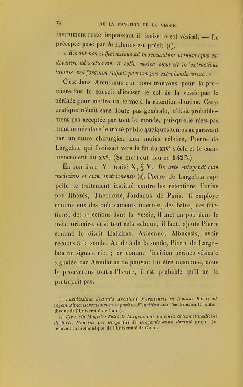 instrument reste impuissant il incise le col vésical. Le précepte posé par Arculanus est précis (i). « His aut non suflicientibus ad provocandum urinam opus est devenire ad sectionem in collo vesice, sicut sit in extractione lapidis, sed foramen sufficit parvum pro extrahenda Urina. » C'est dans Arculanus que nous trouvons pour la pre- mière fois le conseil d'inciser le col de la vessie par le périnée pour mettre un terme à la rétention d'urine. Cette pratique n'était sans doute pas générale, n'était probable- ment pas acceptée par tout le monde, puisqu'elle n'est pas mentionnée dans le traité publié quelques temps auparavant par un auire chirurgien non moins célèbre, Pierre de Largelata qui florissait vers la fin du xive siècle et le com- mencement du XVe. (Sa mort eut lieu en 1423.) En son livre V, traité X, § V. De arte mingendi cum medicinis et cum instrumentis (2). Pierre de Largelata rap- pelle le traitement institué contre les rétentions d'urine par Rhazès, Théodoric, Jordanus de Paris. 11 employé comme eux des médicaments internes, des bains, des fric- tions, des injections dans la vessie, il met un pou dans le méat urinaire, et si tout cela échoue, il faut, ajoute Pierre comme le disait Haliabas, Avicenne, Albucasis, avoir recours à la sonde. Au delà de la sonde, Pierre de Large- laia ne signale rien ; or comme l'incision périnéo-vésicale signalée par Arculanus ne pouvait lui être inconnue, nous le prouverons tout-à l'heure, il est probable qu'il ne la pratiquait pas. (1) Lucidissima Joannis Arculani feronensis in Nonum Raxis ad regem Jlmansoremlibrum expositio. Fenetiis muun (se trouve à la biblio- thèque de l'Université de Gand). (•2) Cirurgia Magislri Pétri de Largelata de Bononia artumet medicine docloris. Vmeliis per Gregorius de Greqoriis anno domini jinxin (se trouve ù la bibliothèque de l'Université de Gand.)