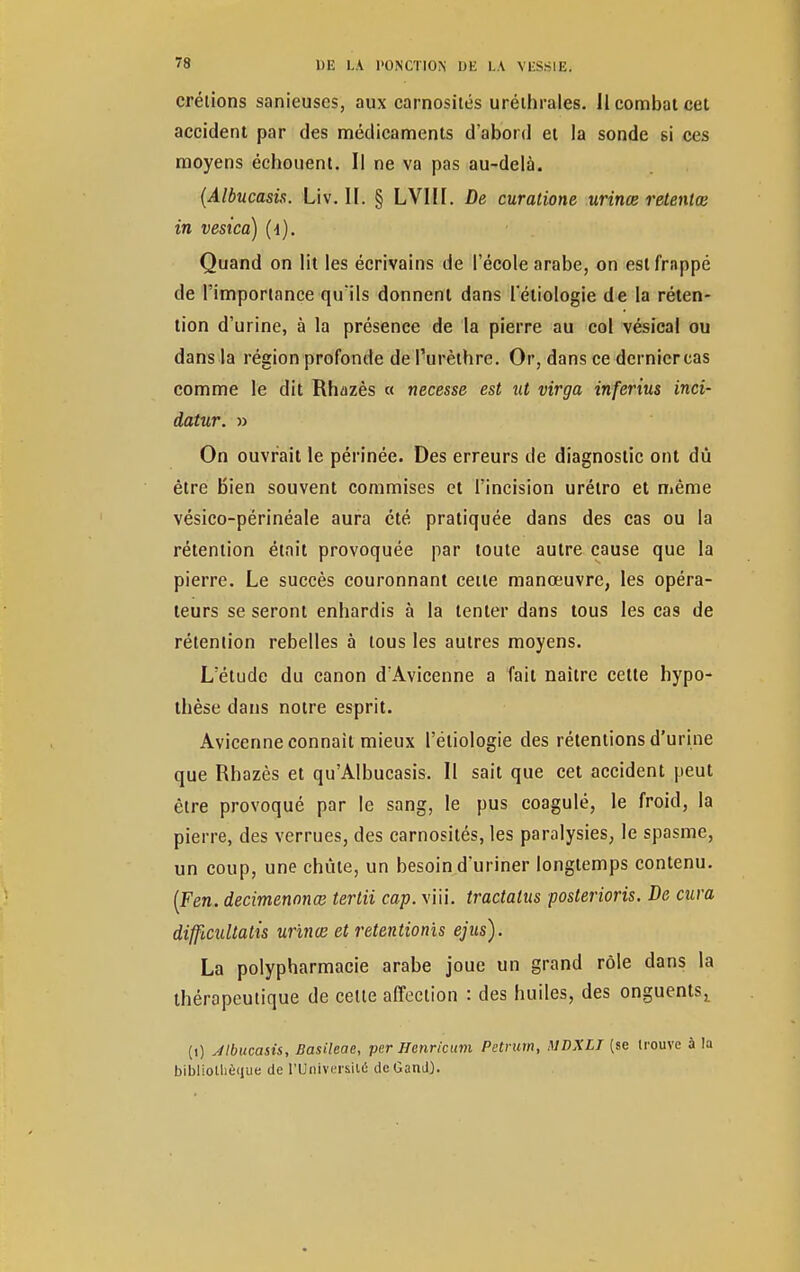 crétions sanieuses, aux carnosités uréthrales. 11 combat cet accident par des médicaments d'abord et la sonde si ces moyens échouent. Il ne va pas au-delà. (Albucasis. Liv. H. § LVIIf. De curatione urince retentœ in vesica) (4). Quand on lit les écrivains de l'école arabe, on eslfrnppé de l'importance qu'ils donnent dans letiologie de la réten- tion d'urine, à la présence de la pierre au col vésical ou dansla région profonde de l'urèthre. Or, dans ce derniercas comme le dit Rhazès « necesse est ut virga inferius inci- datur. » On ouvrait le périnée. Des erreurs de diagnostic ont dû être Bien souvent commises et l'incision urétro et même vésico-périnéale aura été pratiquée dans des cas ou la rétention était provoquée par toute autre cause que la pierre. Le succès couronnant cette manœuvre, les opéra- teurs se seront enhardis à la tenter dans tous les cas de rétention rebelles à tous les autres moyens. L'étude du canon d'Avicenne a fait naître cette hypo- thèse dans notre esprit. Avicenne connaît mieux l'éliologie des rétentions d'urine que Rhazès et qu'Albucasis. Il sait que cet accident peut être provoqué par le sang, le pus coagulé, le froid, la pierre, des verrues, des carnosités, les paralysies, le spasme, un coup, une chute, un besoin d'uriner longtemps contenu. (Fen. decimennnee tertii cap. y ni. tractalus posterions. De cura difficultatis urinœ et rétentions ejus). La polypharmacie arabe joue un grand rôle dans la thérapeutique de celte affection : des huiles, des onguents,, (i) Albucasis, Basileae, per Henricum Petrurn, MDXLT (se trouve à la bibliothèque de l'Université dcGanJ).