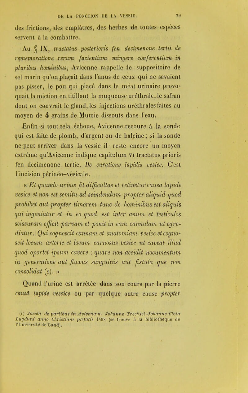 des frictions, des emplâtres, des herbes de toutes espèces servent à la combattre. Au § IX, tractatus posterions fen decimenone tertii de re,memoratiove rerum facientium mingere conferentium in pluribus hominibus, Avicenne rappelle le suppositoire de sel marin qu'on plaçait dans lanus de ceux qui ne savaient pas pisser, le pou qui placé dans le méat urinaire provo- quait la miction en titillant la muqueuse uréthrale, le safran dont on couvrait le gland, les injections uréthrales faites au moyen de 4 grains de Mumie dissouts dans l'eau. Enfin si tout cela échoue, Avicenne recoure à la sonde qui est faite de plomb, d'argent ou de baleine; si la sonde ne peut arriver dans la vessie il reste encore un moyen extrême qu'Avicenne indique capitulum vi tractatus prions fen decimenone tertie. De curatione lapidis vesice. C'est l'incision périnéo-vésicale. « Et qaando urinœ fit diffîcullas et retinetur causa lapide vesice et non est semitu ad scindendum propter aliquid quod prohibet aut propter timorem tune de hominibus est aliquis qui ingeniatur et in eo quod est inter anum et testicuîos scissuram efjîcit parvam et ponit in eam cannxdam ut egre- diatur. Qui cognoscit cannam et anatomiam vesice eteogno- scit locum arterie et locum carnosus vesice ut caveat illud quod oportet ipsum cavere : quare non accidit nocumentum in generatione aut fluxus sanguinis aut fistula que non consolidât (i). » Quand l'urine est arrêtée dans son cours par la pierre causa lapide vescice ou par quelque autre cause propter (i) Jacobi de partibus in Aviccnam. Johanne Trechsel-Johanne Clein Lugduni anno Christiane pietatis 1498 (se trouve à la bibliothèque de l'Univers té de Gand).