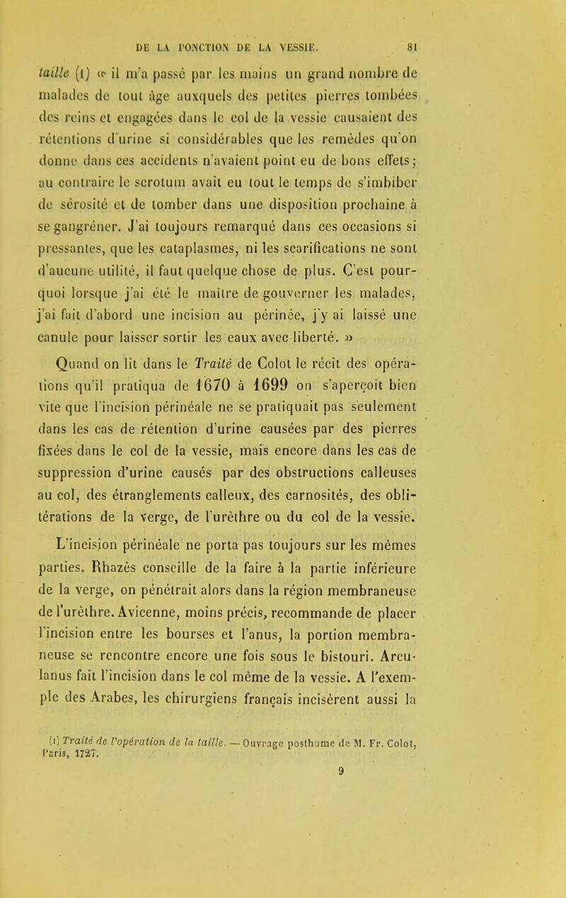 taille (1) «• il m'a passé par les mains tm grand nombre de malades de tout âge auxquels des petites pierres tombées des reins et engagées dans le col de la vessie causaient des rétentions d'urine si considérables que les remèdes qu'on donne dans ces accidents n'avaient point eu de bons effets; au oqntraire le scrotum avait eu tout le temps de s'imbiber de sérosité et de tomber dans une disposition proebaine à se gangrener. J'ai toujours remarqué dans ces occasions si pressantes, que les cataplasmes, ni les scarifications ne sont d'aucune utilité, il faut quelque ebose de plus. C'est pour- quoi lorsque j'ai été le maître de gouverner les malades, j'ai fait d'abord une incision au périnée, j'y ai laissé une canule pour laisser sortir les eaux avec liberté. » Quand on lit dans le Traité de Colot le récit des opéra- lions qu'il pratiqua de 1670 à 1699 on s'aperçoit bien vite que l'incision périnéale ne se pratiquait pas seulement dans les cas de rétention d'urine causées par des pierres fixées dans le col de la vessie, mais encore dans les cas de suppression d'urine causés par des obstructions calleuses au col, des étranglements calleux, des carnosités, des obli- térations de la verge, de l'urèthre ou du col de la vessie. L'incision périnéale ne porta pas toujours sur les mêmes parties. Rhazès conseille de la faire à la partie inférieure de la verge, on pénétrait alors clans la région membraneuse de l'urèthre. Avicenne, moins précis, recommande de placer l'incision entre les bourses et l'anus, la portion membra- neuse se rencontre encore une fois sous le bistouri. Arcu- Ianus fait l'incision dans le col même de la vessie. A l'exem- ple des Arabes, les chirurgiens français incisèrent aussi la (i) Traité de l'opération de la taille. — Ouvrage posthume de M. Fr. Colol, Paris, 1727. 9