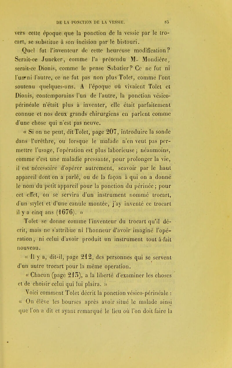 vers cette époque que la ponction de la vessie par le tro- cart, se substitue à son incision par le bistouri. Quel fut l'inventeur de cette beureuse modification? Serait-ce Juncker, comme l'a prétendu M. Mondière, serait-ce Dionis, comme le pense Subatier? Ce ne fut ni l'un»ni l'autre, ce ne fut pas non plusTolei, comme l'ont soutenu quelques-uns. A l'époque où vivaient Tolet et Dionis, contemporains l'un de l'autre, la ponction vésico- périnéale n'était plus à inventer, elle était parfaitement connue et nos deux grands chirurgiens en parlent comme d'une chose qui n'est pas neuve. « Si on ne peut, dit Tolet, page 207, introduire la sonde dans l'urèthre, ou lorsque le malade n'en veut pas per- mettre l'usage, l'opération est plus laborieuse ; néanmoins, comme c'est une maladie pressante, pour prolonger la vie, il est nécessaire d'opérer autrement, scavoir par le haut appareil dont on a parlé, ou de la façon à qui on a donné le nom du petit appareil pour la ponction du périnée; pour cet effet, on se servira d'un instrument nommé trocart, d'un stylet et d'une canule montée, j'ay inventé ce trocart il y a cinq ans (1676). » Tolet se donne comme l'inventeur du trocart qu'il dé- crit, mais ne s'attribue ni l'honneur d'avoir imaginé l'opé- ration, ni celui d'avoir produit un instrument tout à-fait nouveau. « Il y a, dit-il, page 212, des personnes qui se servent d'un autre trocart pour la même opération. « Chacun (page 213), a la liberté d'examiner les choses et de choisir celui qui lui plaira. » Voici comment Tolet décrit la ponction vésico-périnéale : « On élève les bourses après avoir situé le malade ainsi que l'on a dit et ayant remarqué le lieu où l'on doit faire la