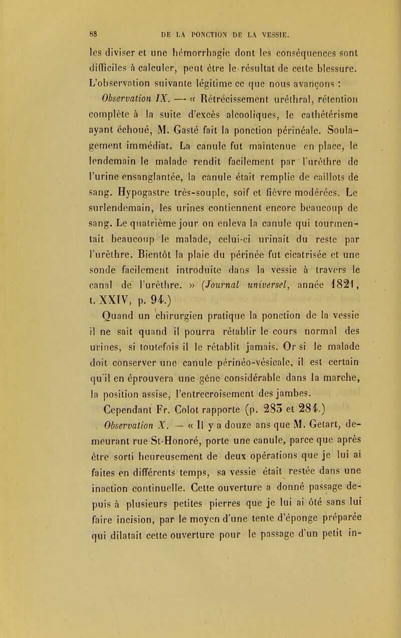 les diviser et une hémorrhagie dont les conséquences sont difficiles à calculer, peut être le résultat de cette blessure. L'observation suivante légitime ce que nous avançons : Observation IX. — « Rétrécissement uréthral, rétention complète à la suite d'excès alcooliques, le catbétérisme ayant échoué, M. Gaslé fait la ponction périnéalc. Soula- gement immédiat. La canule fut maintenue en place, le lendemain le malade rendit facilement par l'urèthre de l'urine ensanglantée, la canule était remplie de caillots de sang. Hypogastre très-souple, soif et fièvre modérées. Le surlendemain, les urines contiennent encore beaucoup de sang. Le quatrième jour on enleva la canule qui tourmen- tait beaucoup le malade, celui-ci urinait du reste par l'urèthre. Bientôt la plaie du périnée fut cicatrisée et une sonde facilement introduite dans la vessie à travers le canal de l'urèthre. » (Journal universel, année 1821, t. XXIV, p. 94-.) Quand un chirurgien pratique la ponction de la vessie il ne sait quand il pourra rétablir le cours normal des urines, si toutefois il le rétablit jamais. Or si le malade doit conserver une canule périnéo-vésicale, il est certain qu'il en éprouvera une gène considérable dans la marche, la position assise, l'entrecroisement des jambes. Cependant Fr. Colot rapporte (p. 283 et 284.) Observation X. — « 11 y a douze ans que M. Getart, de- meurant rue St-Honoré, porte une canule, parce que après être sorti heureusement de deux opérations que je lui ai faites en différents temps, sa vessie était restée dans une inaction continuelle. Cette ouverture a donné passage de- puis à plusieurs petites pierres que je lui ai ôté sans lui faire incision, par le moyen d'une tente d'éponge préparée qui dilatait cette ouverture pour le passage d'un petit in-