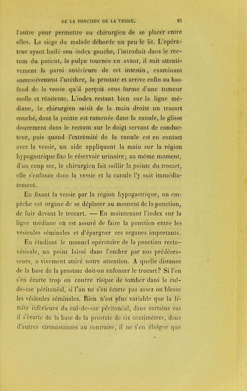 l outre pour permettre au chirurgien de se placer entre elles. Le siège du malade déborde un peu le lit. L'opéra- teur ayant huilé son index gauche, l'introduit dans le rec- tum du patient, la pulpe tournée en avant, il suit attenti- vement la paroi antérieure de cet intestin, examinant successivement l'urèthre, la prostate et arrive enfin au bas- fond de la vessie qu'il perçoit sous l'orme d'une tumeur molle et rénitente. L'index restant bien sur la ligne mé- diane, le chirurgien saisit de la main droite un trocart courbé, dont la pointe est ramenée dans la canule, le glisse doucement dans le rectum sur le doigt servant de conduc- teur, puis quand l'extrémité de la canule est en contact avec la vessie, un aide appliquant la main sur la région hypogastrique fixe le réservoir urinaire; au même moment, d'un coup sec, le chirurgien fait saillir la pointe du trocart, elle s'enfonce dans la vessie et la canule l'y suit immédia- tement. En fixant la vessie par la région hypogastrique, on em- pêche cet organe de se déplacer au moment de la ponction, de fuir devant le trocart. — En maintenant l'index sur la ligne médiane on est assuré de faire la ponction entre les vésicules séminales et d'épargner ces organes importants. En étudiant le manuel opératoire de la ponction reclo- vésicale, un point laissé dans l'ombre par nos prédéces- seurs, a vivement attiré notre attention. A quelle distance de la base de la prostate doit-on enfoncer le trocart? Si l'on s'en écarte trop on courre risque de tomber clans le cul- de-sac péritonéal, si l'on ne s'en écarte pas assez on blesse les vésicules séminales. Rien n'est plus variable que la li- mite inférieure du cul-de-sac péritonéal, dans certains cas il s'écarte de la base de la prostate de six centimètres, dans d'autres circonstances au contraire, il ne s'en éloigne que