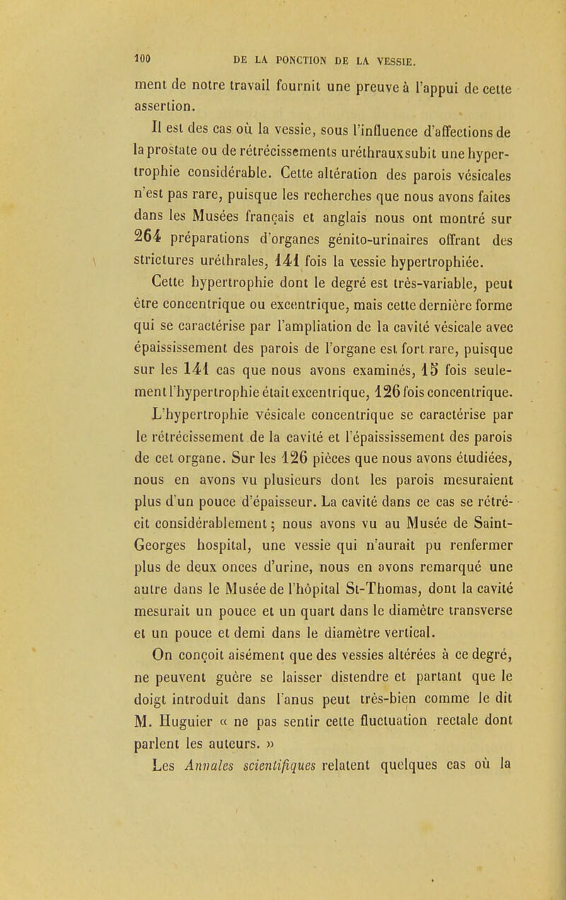 ment de notre travail fournit une preuve à l'appui de cette assertion. Il est des cas où la vessie, sous l'influence d'affections de la prostate ou de rétrécissements uréthrauxsubit une hyper- trophie considérable. Cette altération des parois vésicales n'est pas rare, puisque les recherches que nous avons faites dans les Musées français et anglais nous ont montré sur 264 préparations d'organes génito-urinaires offrant des strictures uréthrales, 141 fois la vessie hypertrophiée. Cette hypertrophie dont le degré est très-variable, peut être concentrique ou excentrique, mais cette dernière forme qui se caractérise par l'ampliation de la cavité vésicale avec épaississement des parois de l'organe est fort rare, puisque sur les 141 cas que nous avons examinés, 15 fois seule- ment l'hypertrophie était excentrique, 126 fois concentrique. L'hypertrophie vésicale concentrique se caractérise par le rétrécissement de la cavité et l'épaississement des parois de cet organe. Sur les 126 pièces que nous avons étudiées, nous en avons vu plusieurs dont les parois mesuraient plus d'un pouce d'épaisseur. La cavité dans ce cas se rétré- cit considérablement; nous avons vu au Musée de Saint- Georges hospital, une vessie qui n'aurait pu renfermer plus de deux onces d'urine, nous en avons remarqué une autre dans le Musée de l'hôpital St-Thomas, dont la cavité mesurait un pouce et un quart dans le diamètre transverse et un pouce et demi dans le diamètre vertical. On conçoit aisément que des vessies altérées à ce degré, ne peuvent guère se laisser distendre et partant que le doigt introduit dans l'anus peut très-bien comme le dit M. Huguier « ne pas sentir cette fluctuation rectale dont parlent les auteurs. » Les Annales scientifiques relatent quelques cas où la