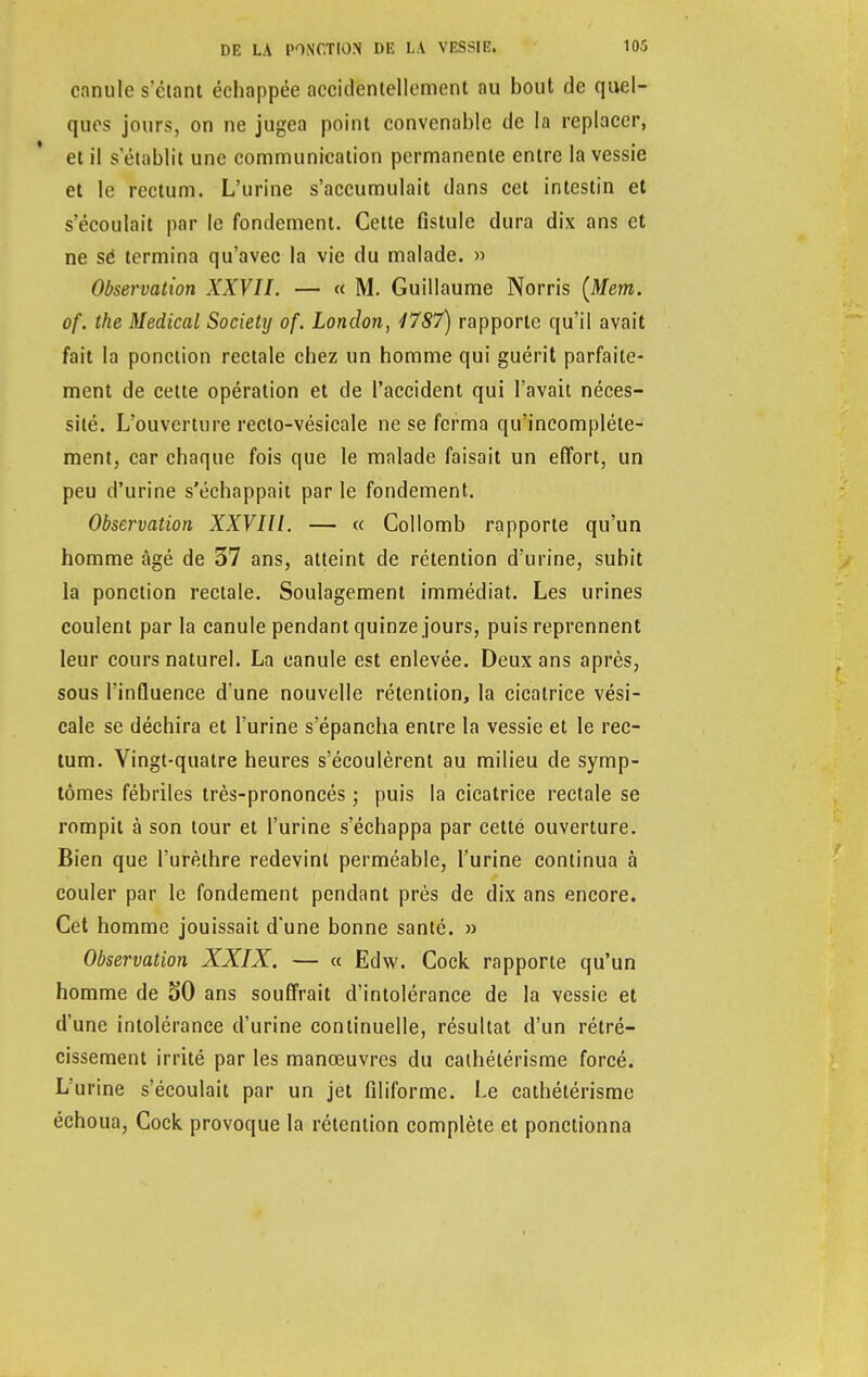 ennuie s'élant échappée accidentellement au bout de quel- ques jours, on ne jugea point convenable de la replacer, et il s'établit une communication permanente entre la vessie et le rectum. L'urine s'accumulait dans cet intestin et s'écoulait par le fondement. Cette fistule dura dix ans et ne sé termina qu'avec la vie du malade. » Observation XXVII. — « M. Guillaume Norris (Mem. of. the Médical Society of. Lonclon, 1787) rapporte qu'il avait fait la ponction rectale chez un homme qui guérit parfaite- ment de cette opération et de l'accident qui l'avait néces- sité. L'ouverture recto-vésicale ne se ferma qu'incomplète- ment, car chaque fois que le malade faisait un effort, un peu d'urine s'échappait par le fondement. Observation XXVIll. — « Collomb rapporte qu'un homme âgé de 37 ans, atteint de rétention d'urine, subit la ponction rectale. Soulagement immédiat. Les urines coulent par la canule pendant quinze jours, puis reprennent leur cours naturel. La canule est enlevée. Deux ans après, sous l'influence d'une nouvelle rétention, la cicatrice vési- cale se déchira et l'urine s'épancha entre la vessie et le rec- tum. Vingt-quatre heures s'écoulèrent au milieu de symp- tômes fébriles très-prononcés ; puis la cicatrice rectale se rompit à son tour et l'urine s'échappa par cette ouverture. Bien que l'urèthre redevint perméable, l'urine continua à couler par le fondement pendant près de dix ans encore. Cet homme jouissait d'une bonne santé. » Observation XXIX. — « Edw. Cock rapporte qu'un homme de oO ans souffrait d'intolérance de la vessie et d'une intolérance d'urine continuelle, résultat d'un rétré- cissement irrité par les manœuvres du cathétérisme forcé. L'urine s'écoulait par un jet filiforme. Le cathétérisme échoua, Cock provoque la rétention complète et ponctionna