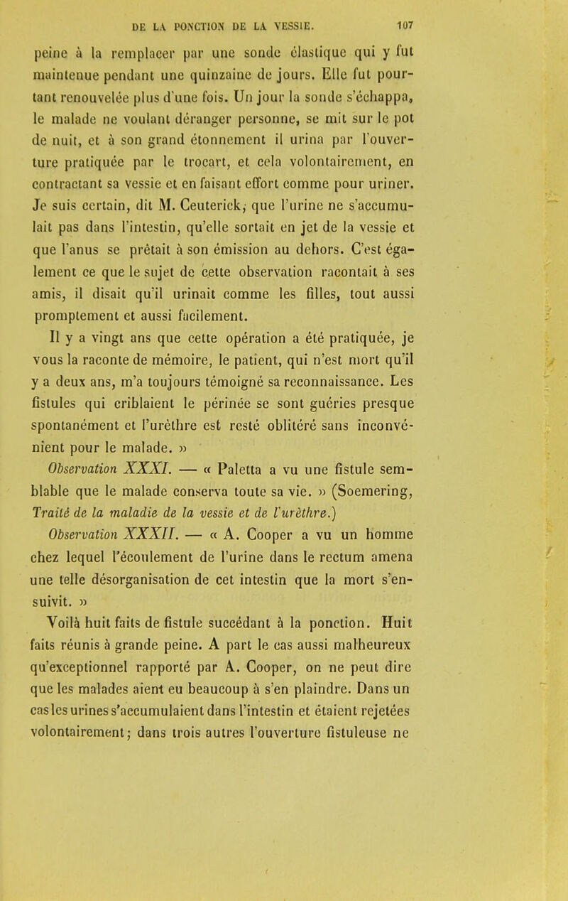 peine à la remplacer par une sonde élastique qui y fut maintenue pendant une quinzaine de jours. Elle fut pour- tant renouvelée plus d'une fois. Un jour la sonde s'échappa, le malade ne voulant déranger personne, se mit sur le pot de nuit, et à son grand étonnement il urina par l'ouver- ture pratiquée par le trocart, et cela volontairement, en contractant sa vessie et en faisant effort comme pour uriner. Je suis certain, dit M. Ceuterick, que l'urine ne s'accumu- lait pas dans l'intestin, qu'elle sortait en jet de la vessie et que l'anus se prêtait à son émission au dehors. C'est éga- lement ce que le sujet de cette observation racontait à ses amis, il disait qu'il urinait comme les filles, tout aussi promptement et aussi facilement. Il y a vingt ans que cette opération a été pratiquée, je vous la raconte de mémoire, le patient, qui n'est mort qu'il y a deux ans, m'a toujours témoigné sa reconnaissance. Les fistules qui criblaient le périnée se sont guéries presque spontanément et l'urèthre est resté oblitéré sans inconvé- nient pour le malade. » Observation XXXI. — « Paletta a vu une fistule sem- blable que le malade conserva toute sa vie. » (Soemering, Traité de la maladie de la vessie et de l'urèthre.) Observation XXXII. — « A. Cooper a vu un homme chez lequel l'écoulement de l'urine dans le rectum amena une telle désorganisation de cet intestin que la mort s'en- suivit. » Voilà huit faits de fistule succédant à la ponction. Huit faits réunis à grande peine. A part le cas aussi malheureux qu'exceptionnel rapporté par A. Cooper, on ne peut dire que les malades aient eu beaucoup à s'en plaindre. Dans un cas les urines s'accumulaient dans l'intestin et étaient rejetées volontairement ; dans trois autres l'ouverture fistuleuse ne