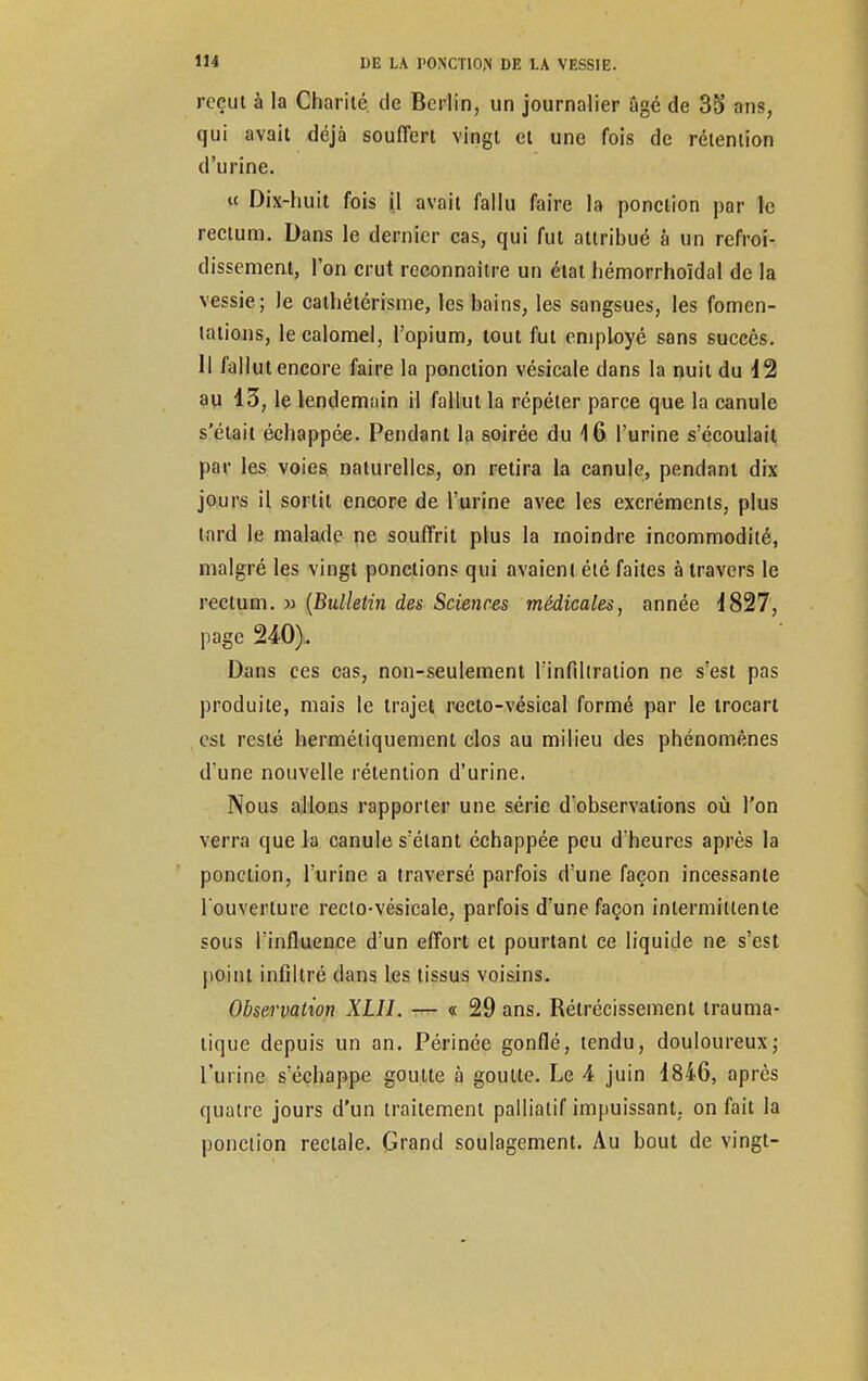reçut à la Charité, de Berlin, un journalier âgé de 35 ans, qui avait déjà souffert vingt et une fois de rétention d'urine. « Dix-huit fois il avait fallu faire la ponction par le rectum. Dans le dernier cas, qui fut attribué à un refroi- dissement, l'on crut reconnaître un état hémorrhoïdal de la vessie; le cathétérisme, les bains, les sangsues, les fomen- tations, le calomel, l'opium, tout fut employé sans succès. Il fallut encore faire la ponction vésicale dans la nuit du 42 au 43, le lendemain il fallut la répéter parce que la canule s'était échappée. Pendant la soirée du 16 l'urine s'écoulait par les voies naturelles, on retira la canule, pendant dix jours il sortit encore de l'urine avec les excréments, plus tard le malade ne souffrit plus la moindre incommodité, malgré les vingt ponctions qui avaient été faites à travers le rectum. » (Bulletin des Sciences médicales, année 4827, page 240). Dans ces cas, non-seulement l'infiltration ne s'est pas produite, mais le trajet recto-vésical formé par le trocart est resté hermétiquement clos au milieu des phénomènes d'une nouvelle rétention d'urine. Nous allons rapporter une série d'observations où l'on verra que la canule s'élant échappée peu d'heures après la ponction, l'urine a traversé parfois d'une façon incessante l'ouverture reclo-vésicale, parfois d'une façon intermittente sous l'influence d'un effort et pourtant ce liquide ne s'est point infiltré clans les tissus voisins. Observation XLII. — « 29 ans. Rétrécissement trauma- lique depuis un an. Périnée gonflé, tendu, douloureux; l'urine s'échappe goutte à goutte. Le 4 juin 4846, après quatre jours d'un traitement palliatif impuissant, on fait la ponction rectale. Grand soulagement. Au bout de vingt-