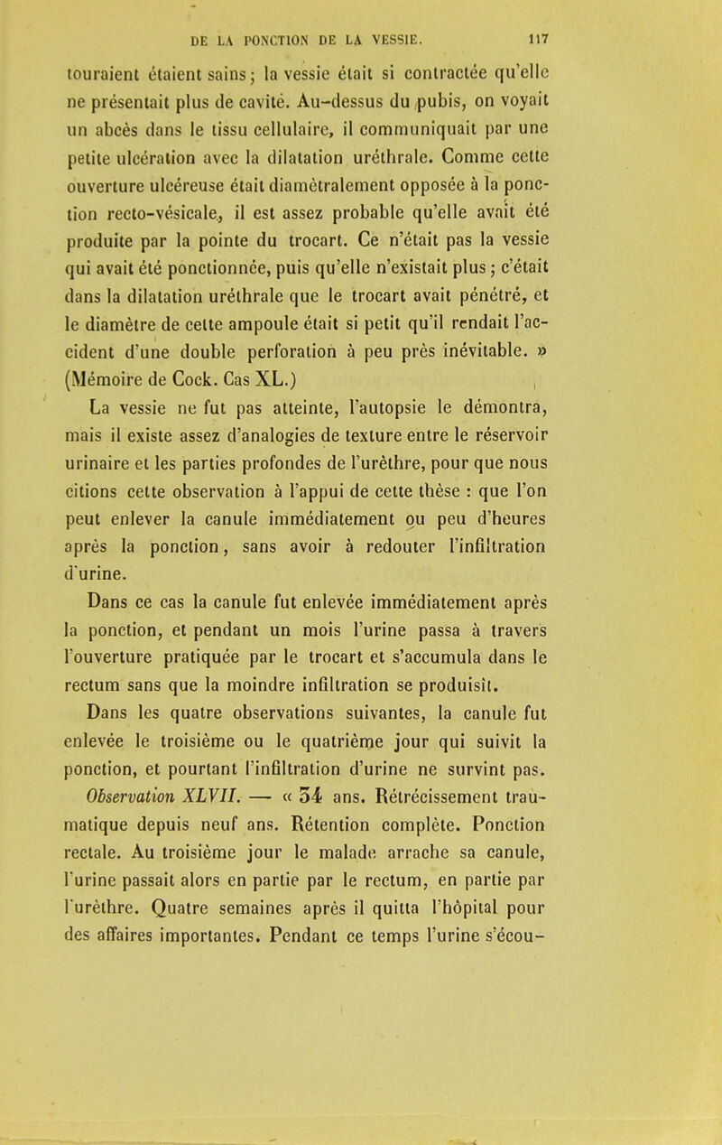 touraient étaient sains ; la vessie était si contractée qu'elle ne présentait plus de cavité. Au-dessus du pubis, on voyait un abcès dans le tissu cellulaire, il communiquait par une petite ulcération avec la dilatation uréthrale. Comme cette ouverture ulcéreuse était diamétralement opposée à la ponc- tion recto-vésicale., il est assez probable qu'elle avait été produite par la pointe du trocart. Ce n'était pas la vessie qui avait été ponctionnée, puis qu'elle n'existait plus ; c'était dans la dilatation uréthrale que le trocart avait pénétré, et le diamètre de celte ampoule était si petit qu'il rendait l'ac- cident d'une double perforation à peu près inévitable. » (Mémoire de Cock. Cas XL.) La vessie ne fut pas atteinte, l'autopsie le démontra, mais il existe assez d'analogies de texture entre le réservoir urinaire et les parties profondes de l'urèthre, pour que nous citions cette observation à l'appui de cette thèse : que l'on peut enlever la canule immédiatement ou peu d'heures après la ponction, sans avoir à redouter l'infiltration d'urine. Dans ce cas la canule fut enlevée immédiatement après la ponction, et pendant un mois l'urine passa à travers l'ouverture pratiquée par le trocart et s'accumula dans le rectum sans que la moindre infiltration se produisît. Dans les quatre observations suivantes, la canule fut enlevée le troisième ou le quatrième jour qui suivit la ponction, et pourtant l'infiltration d'urine ne survint pas. Observation XLVII. — « 54 ans. Rétrécissement trau- matique depuis neuf ans. Rétention complète. Ponction rectale. Au troisième jour le malade arrache sa canule, l'urine passait alors en partie par le rectum, en partie par l'urèthre. Quatre semaines après il quitta l'hôpital pour des affaires importantes. Pendant ce temps l'urine s'écou-
