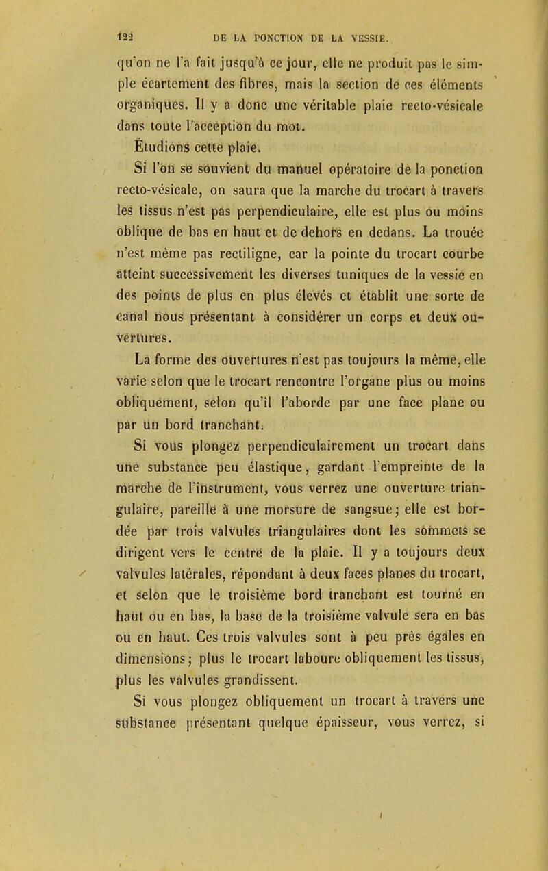 quon ne l'a fait jusqu'à ce jour, elle ne produit pas le sim- ple écartemeht des fibres, mais la section de ces éléments organiques. Il y a donc une véritable plaie recto-vésicale dans toute l'acception du mot. Étudions cette plaie. Si l'on se souvient du manuel opératoire de la ponction recto-vésicale, on saura que la marche du trocart à travers les tissus n'est pas perpendiculaire, elle est plus ou moins oblique de bas en haut et de dehors en dedans. La trouée n'est même pas rectiligne, car la pointe du trocart courbe atteint successivement les diverses tuniques de la vessie en des points de plus en plus élevés et établit une sorte de canal nous présentant à considérer un corps et deux ou- vertures. La forme des ouvertures n'est pas toujours la même, elle varie selon que le trocart rencontre l'organe plus ou moins obliquement, selon qu'il l'aborde par une face plane ou par un bord tranchant. Si vous plongez perpendiculairement un troCart dans une substance peu élastique, gardant l'empreinte de la marche de l'instrument, vous verrez une ouverture trian- gulaire, pareille à une morsure de sangsue; elle est bor- dée par trois valvules triangulaires dont les sommets se dirigent vers le centre de la plaie. Il y a toujours deux valvules latérales, répondant à deux faces planes du trocart, et Selon que le troisième bord tranchant est tourné en haut ou en bas, la base de la troisième valvule sera en bas ou en haut. Ces trois valvules sont à peu près égales en dimensions; plus le trocart laboure obliquement les tissus, plus les valvules grandissent. Si vous plongez obliquement un trocart à travers une substance présentant quelque épaisseur, vous verrez, si