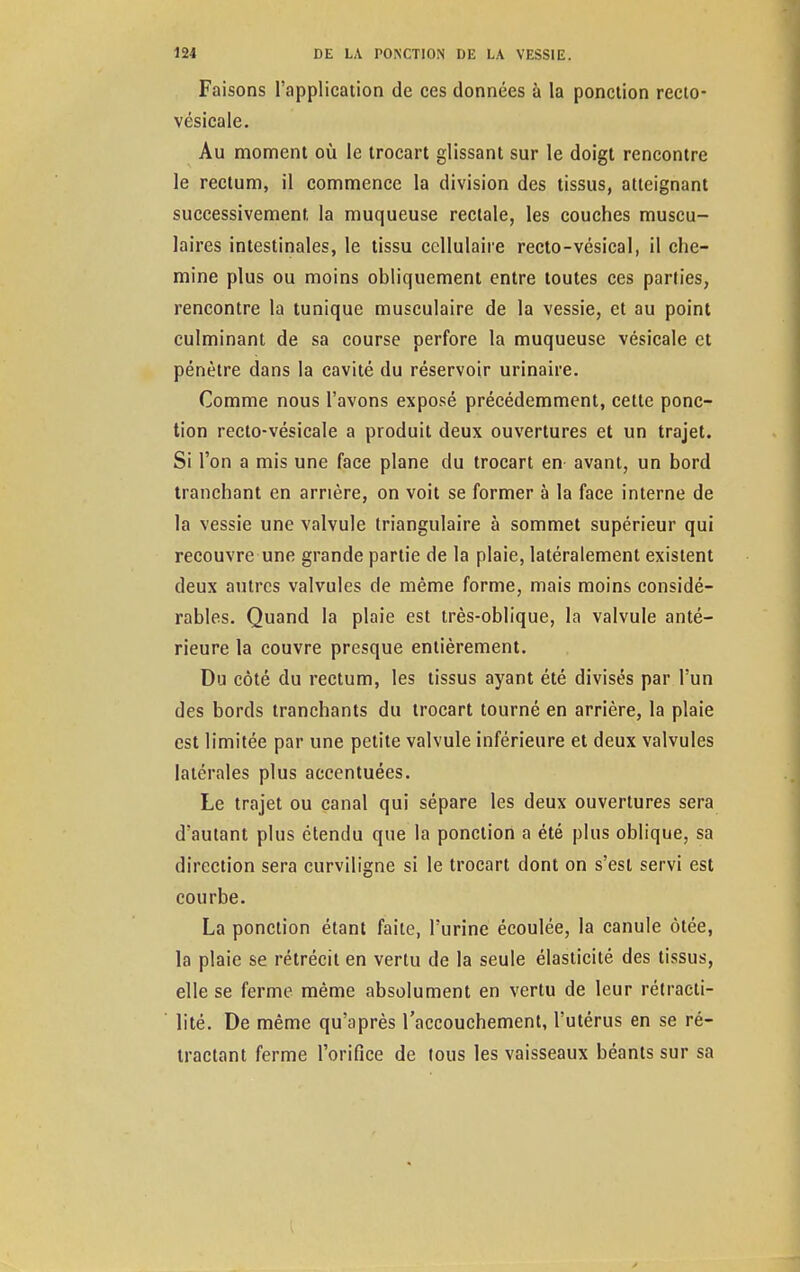 Faisons l'application de ces données à la ponction recto- vésicale. Au moment où le trocart glissant sur le doigt rencontre le rectum, il commence la division des tissus, atteignant successivement, la muqueuse rectale, les couches muscu- laires intestinales, le tissu cellulaire recto-vésical, il che- mine plus ou moins obliquement entre toutes ces parties, rencontre la tunique musculaire de la vessie, et au point culminant de sa course perfore la muqueuse vésicale et pénètre dans la cavité du réservoir urinaire. Comme nous l'avons exposé précédemment, cette ponc- tion recto-vésicale a produit deux ouvertures et un trajet. Si l'on a mis une face plane du trocart en avant, un bord tranchant en arrière, on voit se former à la face interne de la vessie une valvule triangulaire à sommet supérieur qui recouvre une grande partie de la plaie, latéralement existent deux autres valvules de même forme, mais moins considé- rables. Quand la plaie est très-oblique, la valvule anté- rieure la couvre presque entièrement. Du côté du rectum, les tissus ayant été divisés par l'un des bords tranchants du trocart tourné en arrière, la plaie est limitée par une petite valvule inférieure et deux valvules latérales plus accentuées. Le trajet ou canal qui sépare les deux ouvertures sera d'autant plus étendu que la ponction a été plus oblique, sa direction sera curviligne si le trocart dont on s'est servi est courbe. La ponction étant faite, l'urine écoulée, la canule ôtée, la plaie se rétrécit en vertu de la seule élasticité des tissus, elle se ferme même absolument en vertu de leur rétracti- lité. De même qu'après l'accouchement, l'utérus en se ré- tractant ferme l'orifice de tous les vaisseaux béants sur sa