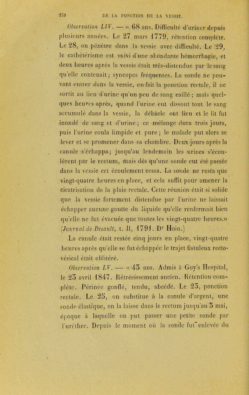 Observation LIV. — « 08 ans. Difficulté d'uriner depuis plusieurs années. Le 27 mars 4779, rétention complète. Le 28, on pénètre dans la vessie avec difficulté. Le 29, le cathétérisme est suivi d'une abondante hémorrhagic, et deux heures après la vessie était très-distendue par le sang qu'elle contenait; syncopes fréquentes. La sonde ne pou- vant entrer dans la vessie, on fait la ponction rectale, il ne sortit au lieu d'urine qu'un peu de sang caillé; mais quel- ques heures après, quand l'urine eut dissout tout le sang accumulé dans la vessie, la débâcle eut lieu et le lit fut inondé de sang et d'urine; ce mélange dura trois jours, puis l'urine coula limpide et pure ; le malade put alors se lever et se promener dans sa chambre. Deux jours après la canule s'échappa; jusqu'au lendemain les urines s'écou- lèrent par le rectum, mais dés qu'une sonde eut été passée dans la vessie cet écoulement cessa. La sonde ne resta que vingt-quatre heures en place, et cela suffit pour amener la cicatrisation de la plaie rectale. Cette réunion était si solide que la vessie fortement distendue par l'urine ne laissait écliapper aucune goutte du liquide qu'elle renfermait bien qu'elle ne fut évacuée que toutes les vingt-quatre heures.» [Journal de Desault, t. Il, 179î. Dr Hoin.) La canule était restée cinq jours en place, vingt-quatre heures après qu'elle se fut échappée le trajet fistuleux recto- vésical était oblitéré. Observation LV. — « 43 ans. Admis à Guy's Hospital, le 25 avril 1847. Rétrécissement ancien. Rétention com- plète. Périnée gonflé, tendu, abeédé. Le 25, ponction rectale. Le 25, on substitue à la canule d'argent, une sonde élastique, on la laisse dans le rectum jusqu'au 5 mai, époque à laquelle on put passer une petite sonde par l'urclhrc. Depuis le moment où la sonde futenlevée du