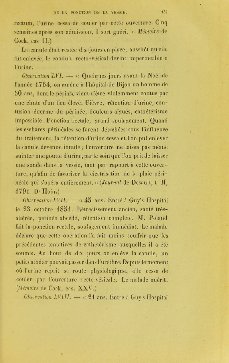 rectum, l'urine cessa de couler par cette ouverture. Cinq semaines après son admission, il sort guéri. » Mémoire de Cock, cas JI.) La canule était restée dix jours en place, aussitôt qu'elle fut enlevée, le conduit recto-vésical devint imperméable à l'urine. Observation LVI. — « Quelques jours avant la Noël de l'année 1764, on amène à l'hôpital de Dijon un homme de oO ans, dont le périnée vient d'être violemment contus par une chute d'un lieu élevé. Fièvre, rétention d'urine, con- tusion énorme du périnée, douleurs aiguës, cathélérisme impossible. Ponction rectale, grand soulagement. Quand les eschares périnéales se furent détachées sous l'influence du traitement, la rétention d'urine cessa et.l'on put enlever la canule devenue inutile; l'ouverture ne laissa pas même suinter une goutte d'urine, parle soin que l'on prit de laisser une sonde dans la vessie, tant par rapport à cette ouver- ture, qu'afin de favoriser la cicatrisation de la plaie péri— néale qui s'opéra entièrement. » {Journal de Desault, t. If, 1791. Dr Hoin.) Observation LVII. — a 4-5 ans. Entré à Guy's Hospital le 23 octobre 185i. Rétrécissement ancien, santé très- altérée, périnée abcédé, rétention complète. M. Poland fait la ponction rectale, soulagement immédiat. Le malade déclare que cette opération l'a fait moins souffrir que les précédentes tentatives de cathélérisme auxquelles il a été soumis. Au bout de dix jours on enlève la canule, un petit cathéterpouvaitpasser dans l'urèthre. Depuis le moment où l'urine reprit sa route physiologique, elle cessa de couler par l'ouverture rectovésicalc. Le malade guérit. [Mémoire de Cock, cas. XXV.) Observation LVIIL — « 21 ans. Entré à Guy's Hospital