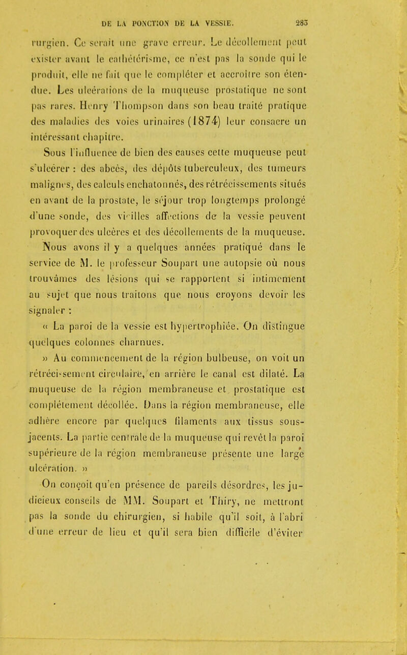 rurgien. Ce serait une grave erreur. Le décollement peut exister avant le cathétérisme, ce n'est pas la sonde qui le produit, elle ne l'ait que le compléter et accroître son éten- due. Les ulcérations de la muqueuse prostatique ne sont pas rares. Henry Thonipson dans son beau traité pratique des maladies des voies urinaires ( 1874) leur consacre un intéressant chapitre. Sous l'influence de bien des causes celte muqueuse peut s'ulcérer : des abcès, des dépôts tuberculeux, des tumeurs malignes, des calculs enchatonnés, des rétrécissements situés en avant de la prostate, le séjour trop longtemps prolongé d'une sonde, des vieilles affections de la vessie peuvent provoquer des ulcères et des décollements de la muqueuse. Nous avons il y a quelques années pratiqué dans le service de M. le professeur Soupart une autopsie où nous trouvâmes des lésions qui se rapportent si intimement au sujet que nous traitons que nous croyons devoir les signaler : « La paroi de la vessie est hypertrophiée. On distingue quelques colonnes charnues. » Au commencement de la région bulbeuse, on voit un rétrécissement circulaire, en arrière le canal est dilaté. La muqueuse de la région membraneuse et prostatique est complètement décollée. Dans la région membraneuse, elle adhère encore par quelques filaments aux tissus sous- jacents. La partie centrale de la muqueuse qui revêt la paroi supérieure de la région membraneuse présente une large ulcération. » On conçoit qu'en présence de pareils désordres, les ju- dicieux conseils de MM. Soupart et Thiry, ne mettront pas la sonde du chirurgien, si habile qu'il soit, à l'abri d'une erreur de lieu et qu'il sera bien difficile d'éviter