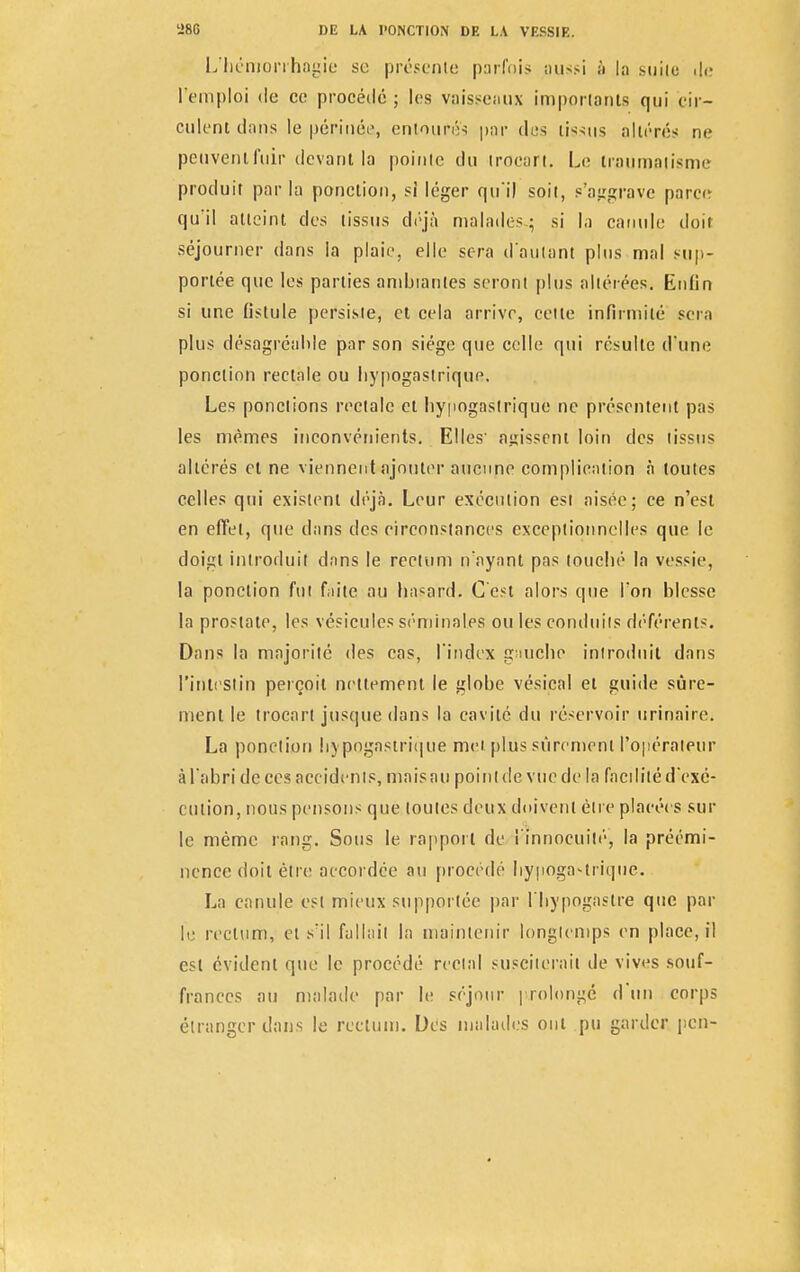 L'bémorrhagie se présente parfois aussi à la suite de l'emploi de ce procédé ; les vaisseaux importants qui cir- culent clans le périnée, entoufé's par des tissus altérés ne peuvent fuir devant la pointe du trocart. Le traumatisme produit parla ponction, si léger qu'il soit, s'aggrave parce qu'il atteint des tissus déjà malades; si la canule doit séjourner dans la plaie, elle sera d'autant plus mal sup- portée que les parties ambiantes seront plus altérées. Enfin si une fistule persiste, et cela arrive, celte infirmité sera plus désagréable par son siège que celle qui résulte d'une ponction rectale ou bypogastrique. Les ponctions rectale et bypogastrique ne présentent pas les mêmes inconvénients. Elles' agissent loin des tissus altérés et ne viennent ajouter aucune complication à toutes celles qui existent déjà. Leur exécution est aisée; ce n'est en effet, que dans des circonstances exceptionnelles que le doigt introduit dans le rectum n'ayant pas touebé la vessie, la ponction fut faite au hasard. C'est alors que l'on blesse la prostate, les vésicules séminales ou les conduits déférents. Dans la majorité des cas, l'index gauche introduit dans l'intestin perçoit nettement le globe vésical et guide sûre- ment le trocart jusque dans la cavité du réservoir urinaire. La ponction bypogastrique met plus sûrement l'opérateur à l'abri de ces accidents, mais au point de vue de la facilité d'exé- cution, nous pensons que toutes deux doivent être placées sur le même rang. Sous le rapport de l'innocuité, la préémi- nence doit être accordée au procédé bypogastrique. La canule est mieux supportée par l'bypogastre que par le rectum, et s'il fallait la maintenir longtemps en place, il est évident que le procédé rectal susciterait de vives souf- frances au malade par le séjour prolongé d'un corps étranger dans le rectum. Des malades oui pu garder peu-