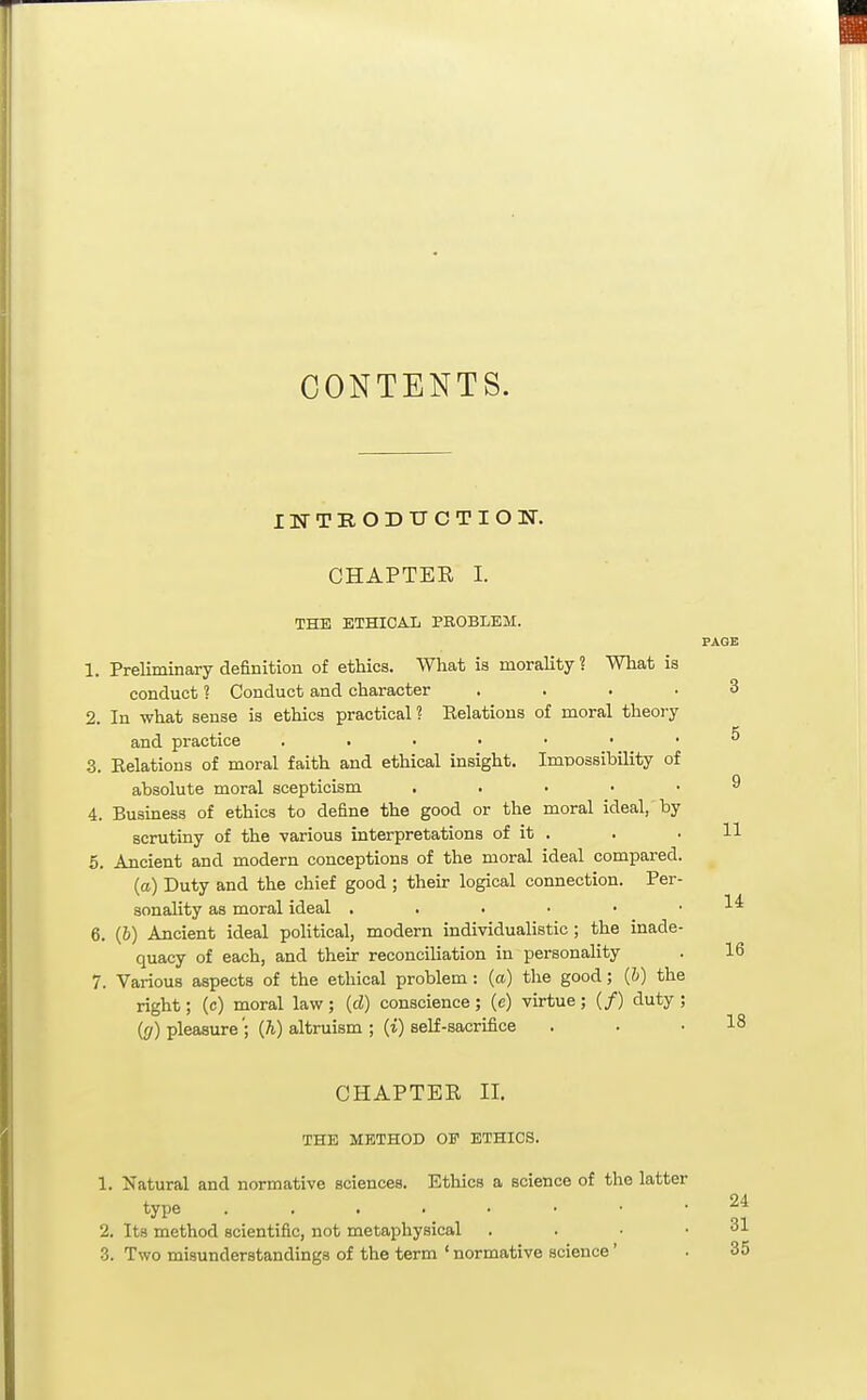 CONTENTS. INTRODUCTION. CHAPTER I. THE ETHICAL PROBLEM. PAGE 1. Preliminary definition of ethics. What is morality ? What is conduct ? Conduct and character .... 3 2. In what sense is ethics practical ? Relations of moral theory and practice ^ 3. Relations of moral faith and ethical insight. Imnossibility of absolute moral scepticism ..... 9 4. Business of ethics to define the good or the moral ideal, by scrutiny of the various interpretations of it . . • H 5. Ancient and modern conceptions of the moral ideal compared. (a) Duty and the chief good ; their logical connection. Per- sonality as moral ideal . . . • • .14 6. (6) Ancient ideal political, modern individualistic ; the inade- quacy of each, and their reconciliation in personality . U 7. Various aspects of the ethical problem : (a) tlie good; (&) the right; (c) moral law ; (d) conscience ; (e) virtue ; (/) duty ; (g) pleasure'; (h) altruism ; (i) self-sacrifice . . . 1? CHAPTER II. THE METHOD OF ETHICS. 1. Natural and normative sciences. Ethics a science of the latter type 2^ 2. Its method scientific, not metaphysical . . • .31 3. Two misunderstandings of the term ' normative science' . 35