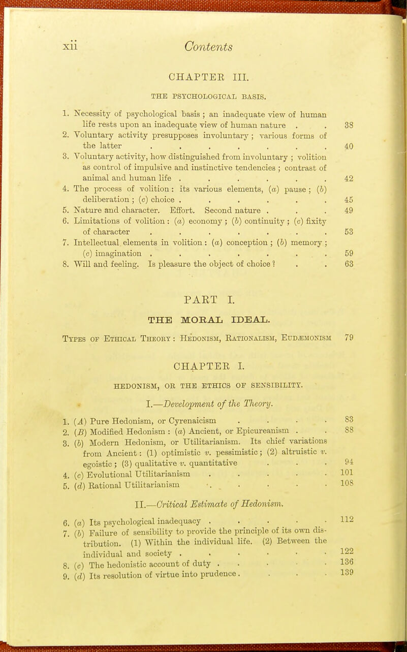 CHAPTER III. THE PSYCHOLOGICAL BASIS. 1. Necessity of psychological basis ; an inadequate view of human iite rests upon an inadequate view of human nature 38 2. Voluntary activity presupposes involuntary ; various forms of the latter ....... 40 Q O. Voluntary activity, how distinguished from involuntary ; volition as control of impulsive and instinctive tendencies ; contrast of animal and human life ...... 42 A 4. The process or volition : its various elements, (a.) pause ; (o) deliberation ; (c) choice ...... 45 K MiiTn>'(!l QTl/'l ^1 Q ^r<iy. Q/i/i*^vi^^ v^n4-..^.rt xidbuic dULL uiicirdjOLci. jcjuoru. Dcconu. DdXrUie . . • 6. Limitations of volition : (a) economy ; (&) continuity ; (c) fixity of character ....... 53 7. Intellectual.elements in volition: (a) conception; (&) memory; (c) imagination ....... oy 8. Will and feeling. Is pleasure the object of choice ? 63 PAET I. THE MORAL IDEAL. Types of Ethical Theory -. Hedonism, Rationalism, EuDiBMONisM 79 CHAPTEE I. HEDONISM, OB THE ETHICS OF SENSIBILITY. I.—Development of the Theory. 1. {A) Pure Hedonism, or Cyrenaicism . . . . 2. (B) Modified Hedonism : (a) Ancient, or Epicureanism . 3. (6) Modern Hedonism, or Utilitarianism. Its chief variations from Ancient: (1) optimistic v. pessimistic; (2) altruistic v. egoistic ; (3) qualitative v. quantitative 4. (c) Evolutional Utilitarianism . . . . • 5. (d) Rational Utilitarianism •. . II.—Critical Estimate of Hedonism. 6. (a) Its psychological inadequacy . . . • • 7. (i) Failure of sensibility to provide the principle of its own dis- tribution. (1) Within the individual life. (2) Between the individual and society 8. (c) The hedonistic account of duty . . . ■ • 9. (cZ) Its resolution of virtue into prudence .... 83 88 94 101 108 112 122 136 139