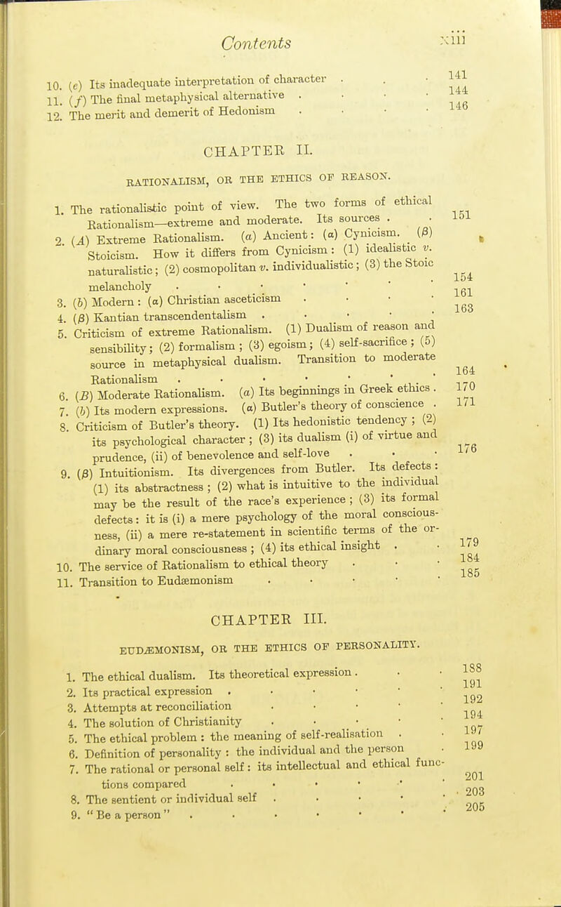 10. (c) Its inadequate interpretation of character 11. (/) The final metaphysical alternative . 12! The merit and demerit of Hedonism 176 CHAPTER 11. RATIONALISM, OR THE ETHICS OP REASON. 1 The rationaUstic point of view. The two forms of ethical Eationalism-extreme and moderate. Its sources . . 151 2 U) Extreme Rationalism. (a) Ancient: (a) Cynicism. _ (3) Stoicism. How it differs from Cynicism : (1) ideahstic v. naturaUstic; (2) cosmopolitan v. individualistic ; (3) the Stoic melancholy . • • •  ' 161 3. (J) Modern: (a) Christian asceticism . • • ' ^gS 4. (;8) Kantian transcendentalism . . • • • 5 Criticism of extreme Rationalism. (1) Dualism of reason and sensibility; (2) formalism ; (3) egoism; (4) self-sacrifice ; (5) source in metaphysical dualism. Transition to moderate • • 1* Rationalism . . • •  „ , i7n 6 (^) Moderate RationaUsm. (a) Its beginnings in Greek ethics . l/'O 1 (h) Its modern expressions, (a) Butler's theory of conscience . 1/1 8 Criticism of Butler's theory. (1) Its hedonistic tendency ; (2) its psychological character ; (3) its dualism (i) of virtue and prudence, (ii) of benevolence and self-love 9. (;8) Intuitionism. Its divergences from Butler. Its defects: (1) its abstractness ; (2) what is intuitive to the mdividual may be the result of the race's experience ; (3) its formal defects: it is (i) a mere psychology of the moral conscious- ness, (ii) a mere re-statement in scientific terms of the or- dinary moral consciousness ; (4) its ethical insight . 10. The service of RationaHsm to ethical theory 11. Transition to Eudsemonism . • • • • CHAPTER III. EUDiEMONISM, OR THE ETHICS OP PERSONALITY 1. The ethical dualism. Its theoretical expression 2. Its practical expression . 3. Attempts at reconciliation 4. The solution of Christianity . • _ 5. The ethical problem : the meaning of self-realisation . 6. Definition of personality : the individual and the person 7. The rational or personal self : its inteUectual and ethical func tions compared 8. The sentient or individual self . . • • 9.  Be a person  . 179 184 185 188 191 192 194 197 199 201 203 205