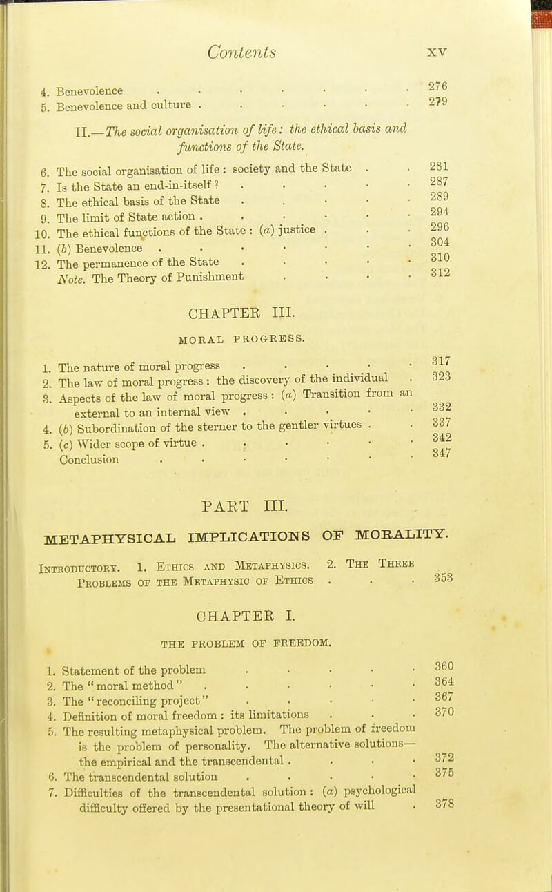 4. Benevolence ....... 5. Benevolence and culture ..... II. The social organisation of life: the ethical iasis and functions of the State. The social organisation of life: society and the State Is the State an end-in-itself 1 The ethical basis of the State The limit of State action . The ethical functions of the State : (a) justice 11. (6) Benevolence . . • • 12. The permanence of the State Note. The Theory of Punishment 6. 7. 8. 9. 10. 276 279 281 287 289 294 296 304 310 312 CHAPTER III. MORAL PROGRESS. 1. The nature of moral progress . . • _ • 2. The law of moral progress : the discovery of the individual 3. Aspects of the law of moral progress : (a) Transition from an external to an internal view . . . . • 4. (6) Subordination of the sterner to the gentler virtues . 5. (c) Wider scope of virtue Conclusion 317 323 332 337 342 347 PAET III. METAPHYSICAL IMPLICATIONS OF MORALITY. INTBODUCTORT. 1. ETHICS AND METAPHYSICS. 2. ThE ThHEE Problems of the Metaphysic of Ethics . . • 353 CHAPTER I. THE PROBLEM OF FREEDOM. 1. Statement of the problem . • . • .360 2. The moral method . . • • • .364 3. The reconciling project . . • • .36/ 4. Definition of moral freedom : its limitations . . .370 5. The resulting metaphysical problem. The problem of freedom is the problem of personality. The alternative solutions— the empirical and the transcendental. . . • 372 6. The transcendental solution . . • • . oio 7. Difficulties of the transcendental solution: (a) psychological difficulty offered by the presentational theory of will . 378