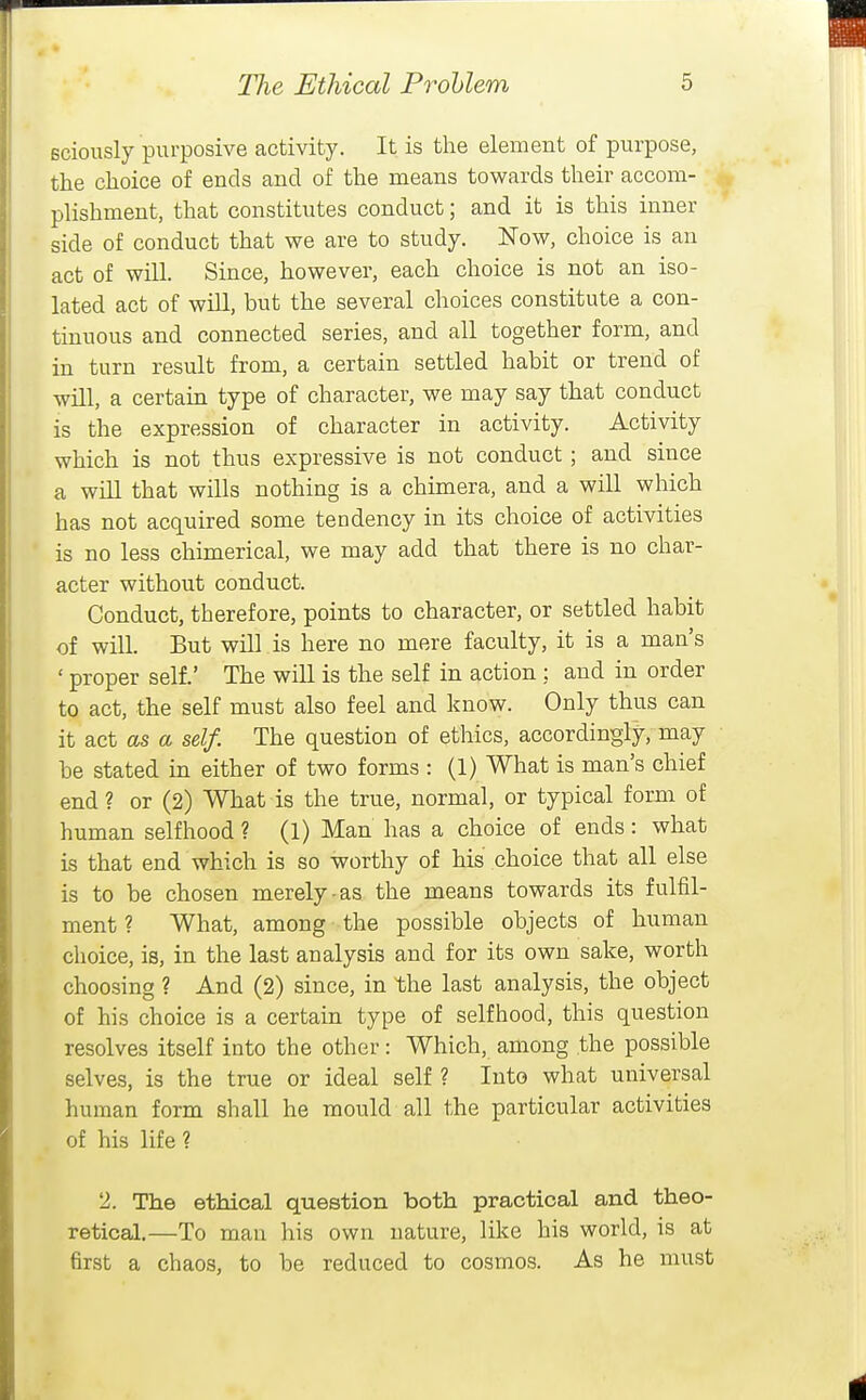sciously purposive activity. It is the element of purpose, the choice of ends and of the means towards their accom- plishment, that constitutes conduct; and it is this inner side of conduct that we are to study. Now, choice is an act of will. Since, however, each choice is not an iso- lated act of will, but the several choices constitute a con- tinuous and connected series, and all together form, and in turn result from, a certain settled habit or trend of will, a certain type of character, we may say that conduct is the expression of character in activity. Activity which is not thus expressive is not conduct; and since a will that wills nothing is a chimera, and a will which has not acquired some tendency in its choice of activities is no less chimerical, we may add that there is no char- acter without conduct. Conduct, therefore, points to character, or settled habit of will. But will is here no mere faculty, it is a man's ' proper self.' The will is the self in action ; and in order to act, the self must also feel and know. Only thus can it act as a self. The question of ethics, accordingly, may be stated in either of two forms : (1) What is man's chief end? or (2) What is the true, normal, or typical form of human selfhood ? (1) Man has a choice of ends: what is that end which is so worthy of his choice that all else is to be chosen merely as the means towards its fulfil- ment ? What, among the possible objects of human choice, is, in the last analysis and for its own sake, worth choosing ? And (2) since, in the last analysis, the object of his choice is a certain type of selfhood, this question resolves itself into the other: Which, among the possible selves, is the true or ideal self ? Into what universal human form shall he mould all the particular activities of his life ? 2. The ethical question both practical and theo- retical.—To man his own nature, like his world, is at first a chaos, to be reduced to cosmos. As he must