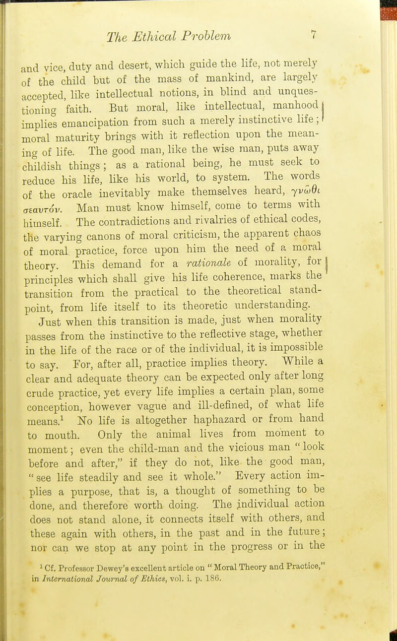 and vice, duty and desert, which guide the life, not merely of the child but of the mass of mankind, are largely accepted, like intellectual notions, in blind and unques- tioning 'faith. But moral, like intellectual, manhood! implies emancipation from such a merely instinctive life ; I moral maturity brings with it reflection upon the mean- ino of life. The good man, like the wise man, puts away cMldish things; as a rational being, he must seek to reduce his life, like his world, to system. The words of the oracle inevitably make themselves heard, yv^Qc (jaavTov. Man must know himself, come to terms with himself. The contradictions and rivalries of ethical codes, the varying canons of moral criticism, the apparent chaos of moral, practice, force upon him the need of a moral theory. This demand for a rationale of morality, for j principles which shall give his life coherence, marks the transition from the practical to the theoretical stand- point, from life itself to its theoretic understanding. Just when this transition is made, just when morality passes from the instinctive to the reflective stage, whether in the life of the race or of the individual, it is impossible to say. For, after all, practice implies theory. While a clear and adequate theory can be expected only after long crude practice, yet every life implies a certain plan, some conception, however vague and ill-defined, of what hfe means.^ No life is altogether haphazard or from hand to mouth. Only the animal lives from moment to moment; even the child-man and the vicious man  look before and after, if they do not, like the good man,  see life steadily and see it whole. Every action im- plies a purpose, that is, a thought of something to be done, and therefore worth doing. The individual action does not stand alone, it connects itself with others, and these again with others, in the past and in the future; nor can we stop at any point in the progress or in the 1 Cf, Professor Dewey's excellent article on  Moral Theory and Practice, in International Journal of Ethics, vol. i. p. 186.