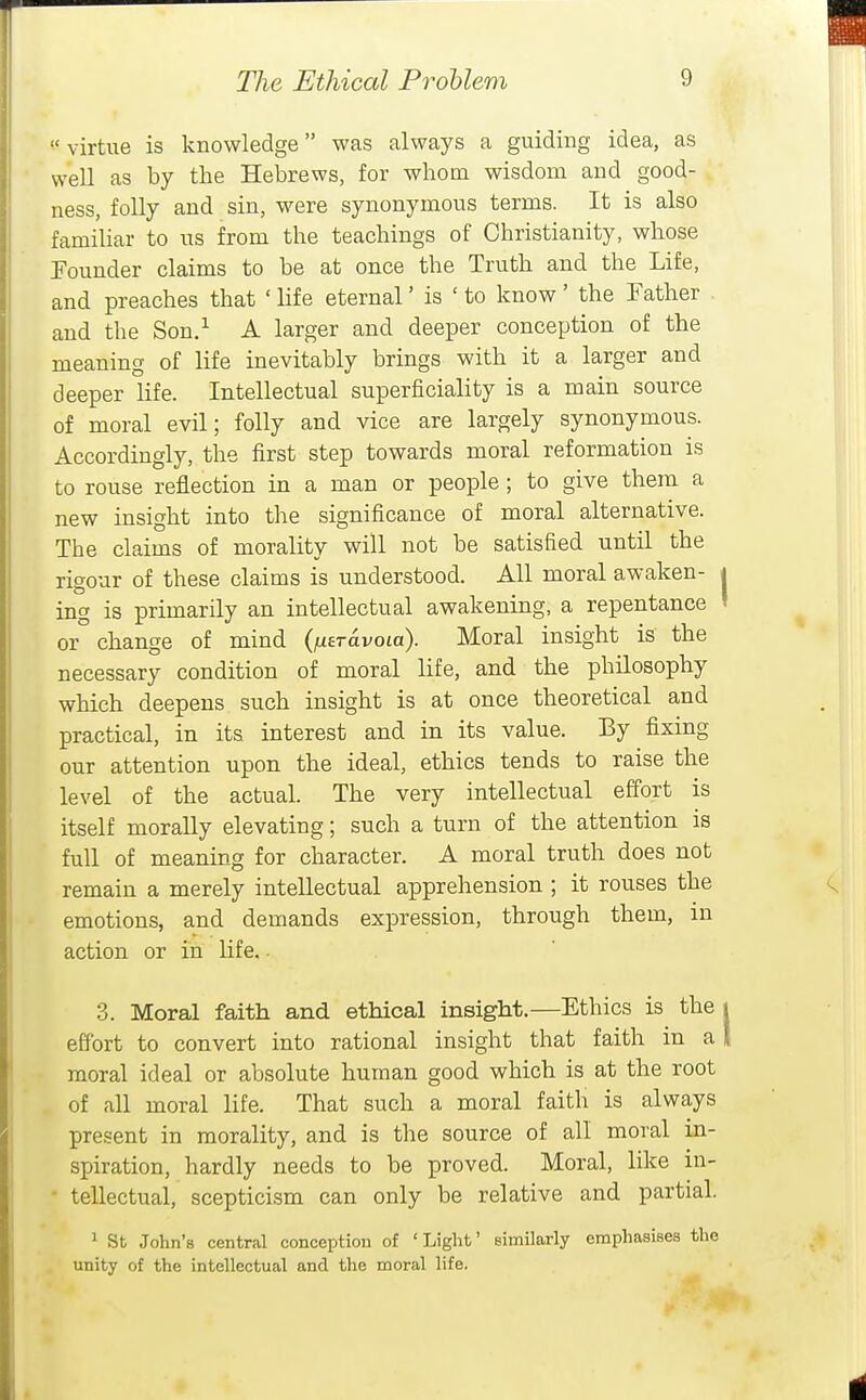  virtue is knowledge was always a guiding idea, as well as by the Hebrews, for whom wisdom and good- ness, folly and sin, were synonymous terms. It is also famihar to us from the teachings of Christianity, whose Founder claims to be at once the Truth and the Life, and preaches that ' life eternal' is ' to know ' the Father and the Son.^ A larger and deeper conception of the meaning of life inevitably brings with it a larger and deeper life. Intellectual superficiality is a main source of moral evil; folly and vice are largely synonymous. Accordingly, the first step towards moral reformation is to rouse reflection in a man or people ; to give them a new insight into the significance of moral alternative. The claims of morality will not be satisfied until the rigour of these claims is understood. All moral awaken- ing is primarily an intellectual awakening, a repentance or change of mind {utravoLo). Moral insight is the necessary condition of moral life, and the philosophy which deepens such insight is at once theoretical and practical, in its interest and in its value. By fixing our attention upon the ideal, ethics tends to raise the level of the actual. The very intellectual effort is itself morally elevating; such a turn of the attention is full of meaning for character. A moral truth does not remain a merely intellectual apprehension ; it rouses the emotions, and demands expression, through them, in action or in life.. 3. Moral faith and ethical insight.—Ethics is the effort to convert into rational insight that faith in a moral ideal or absolute human good which is at the root of all moral life. That such a moral faith is always present in morality, and is the source of all moral in- spiration, hardly needs to be proved. Moral, like in- • tellectual, scepticism can only be relative and partial. ^ St John's central conception of 'Light' similarly emphasises the . unity of the intellectual and the moral life.