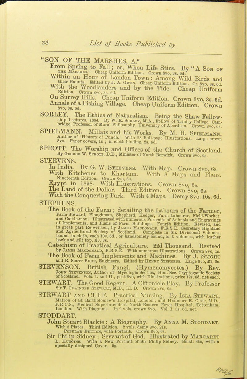 SON OF THE MARSHES, A. From Spring to Fall; or, When Life Stirs. By A Son of THE Mabshbb^ Cheap Uniform Edition. Grown 8vo, 38. 6d. ^ .i^^^xx*'^ ^'^ London Town: Among Wild Birds and their Haunte^ Edited by J. A. Owen. Cheap Uniform Edition. Cr.8vo,3s.6d ^^^H v*^® ^y^^^^^^^^^''^ by Tide. Cheap Uniform Edition. Crown 8vo, 3s. 6d. On Surrey HiUs. Cheap Uniform Edition. Crown 8vo, 3s. 6d Annals of a Fishing Village. Cheap Uniform Edition. Crown oVO, oS. 6u. SORLEY. The Ethics of Naturalism. Being the Shaw Fellow- ship Lectures, 1884. By W. R. Sobley, M.A., FeUow of OMnity College Cam- bndge, Professor of Moral PhUosophy, University of Aberdeen. Crown 8vo, 6s. SPIELMANN. Millais and his Works. By M. H. Spielmann Author of 'History of Punch.' With 28 Pull-page Illustrations. Large crown 8vo. Paper covers. Is ; in cloth binding, 2s. 6d. SPROTT. The Worship and Offices of the Church of Scotland. By Gborok W. Sprott, D.D., Minister of North Berwick. Crown 8vo, 6s. STEEVENS. In India. By G. W. Steevens. With Map. Crown 8vo, 6s. With Kitchener to Khartum. With 8 Maps and Plans. Nineteenth Edition. Crown 8vo, 6s. Egypt in 1898. With Illustrations. Crown 8vo, 6b. The Land of the Dollar. Third Edition. Crown 8vo, 6s. With the Conquering Turk. With 4 Maps. Demy 8vo, 10s. 6d. STEPHENS. The Book of the Farm ; detailing the Labours of the Farmer, Farm-ateward, Ploughman, Shepherd, Hedger, Farm-Labourer, Field-Worker, and Cattle-man. Illustrated with numerous Portraits of Animals and Engravings of Implements, and Plans of Farm BuOdings. Fourth Edition. Revised, and in great part Re-written, by James Maodonald, P.B.8.E., Secretary Highland and Agricultural Society of Scotland. Complete in Six Divisional Volumes, bound in cloth, each 10s. 6d., or handsomely bound, in 3 volumes, with leather back and gilt top, £3, 3s. Catechism of Practical Agriculture. 22d Thousand. Revised by James Maodonald, P.R.S.B. With numerous Illustrations. Crown 8vo, Is. The Book of Farm Implements and Machines. By J. Slight and R. Scott Burn, Engineers. Edited by Henrt Stephens. Large 8vo, £2, 2s. STEVENSON. British Fungi. (Hymenomycetes.) By Rev. John Stevenson, Author of 'Mycologia Scotica,' Hon. Sec. Cryptogamic Society of Scotland. Vols. I. and II., post 8vo, with Illustrations, price 12s. 6d. net each. STEWART. The Good Regent. A ChVonicle Play. By Professor Sir T. Grainger Stewart, M.D., LL D. Crown Svo, 6s. STEWART AND CUFF. Practical Nursing. By Isla Stewart, Matron of St Bartholomew's Hospitiil, London ; and Hkrhert E. Cuff, M.D., F.R.C.S., Medical Superintendent North-Eastern Fever Hospital, Tottenham, London. With Diagrams. In 2 vols, crown Svo. Vol. I. 3s. 6d. net. STODDART. John Stuart Blackie: A Biography. By Anna M. Stoddaet. With 3 Plates. Third Edition. 2 vols, demy 8vo, 218. Popular Edition, with Portrait. Crown Svo, 6s. Sir Philip Sidney : Servant of God. Illustrated by Margaret L. HuGoiNS. With a New Portrait of Sir Philip Sidney. Small 4to, with s specially designed Cover. 58.