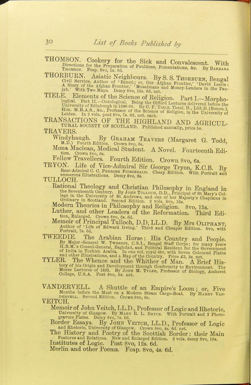 THOMSON. Cookery for the Sick and Convalescent With Bakbaua THOKBUKN. Asiatic Neighbours. By S. S. Thoeburn Bpn^al A S n^'^nftl; ^^f^' t Our Afghan FroXr,''5f^<J LS TIELE. Elements of the Science of Religion. Part I.—Mornho- TRANSACTIONS OF THE HIGHLAND AND AGETCTTT rvT> A ^IV^ '^'^^'^ SCOTLAND. PubUshlj-a^ua^pricet^^^^^^ IxiAVJiiKS. ^'A^^tJ^^^;^,?^ Graham Travers (Margaret G. Todd M.D.) Fourth Edition. Crown 8vo, 6s -i-uuu, ^^tton.^CroSiTvo^s^^'^*^ Student. A Novel. Fourteenth Edi- Fellow Travellers. Fourth Edition, Crown 8vo, 6s. TRYON. Life of Vice-Admiral Sir George Tryon, K.C.B. Bv Rear.Admiral G. 0 Penrose Fitzoerald. Cheap Edition. With Portrait and numerous lUustrations. Demy 8vo, 6s. nii-u x-onraiu ana TULLOCH. Rational Theology and Christian Philosophy in England in fj^t?,*'*^*^ Century By John Tulloch, D.D., Principal of St Mary's Col- lege m the University of St Andrews, and one of her Majesty's Chaplains ia Ordinary in Scotland. Second Edition. 2 vols. 8vo, 16s ^lapiains in Modern Theories in Philosophv and Religion. 8vo, 15s. Luther, and other Leaders of the Reformation. Third Edi- tion, Enlarged. Crown 8vo, 38. 6d. Memoir of Principal Tulloch, D.D, LL.D. By Mrs Oltptta^t, Portrait°7s' 6d* °^ ^^^ward Irving.' Third and Cheaper Edition. 8vo, with TWEEDIE. The Arabian Horse: His Country and People. w^n^?''.''n^*°Tn VS^^'-'^' C.S.I., Bengal Staff Corps; for many years H.B.M. s Consul-General, Baghdad, and PoUtical Resident for the Government A Arabia. In one vol. royal 4to, with Seven Coloured Plates a ot^ei- IllMtrations, and a Map of the Country. Price £3, 3s. net. TYLER. The Whence and the Whither of Man. A Brief His- tory of his Origin and Development through Conformity to Environment. The Morse Lectures of 1895. By John M. Tyler, Professor of Biology, Amherst College, U.S.A. Post 8vo, 68. net. VANDERVELL. A Shuttle of an Empire's Loom : or, Five Months before the Mast on a Modem Steam Cargo-Boat. By Harry Van- DERVKLL. Second Edition. Crown 8vo. 6s. VEITCH. Memoir of John Veitch, LL.D., Professor of Logic and Rhetoric, University of Glasgow. By Mary R. L. Bryce. With Portrait and 3 Photo- gravure Plates. Demy 8vo, 7s. 6d. Border Essays. By John Veitch, LL.D., Professor of Logic and Rhetoric, University of Glasgow. Crown 8vo, 4s. 6d. net. The History and Poetry of the Scottish Border: their Main Features and Relations. New and Enlarged Edition. 2 vols, demy Svo, 16s. Institutes of Logic. Post Svo, 12s. 6d. Merlin and other Poems. Fcap. Svo, 4s. 6d.