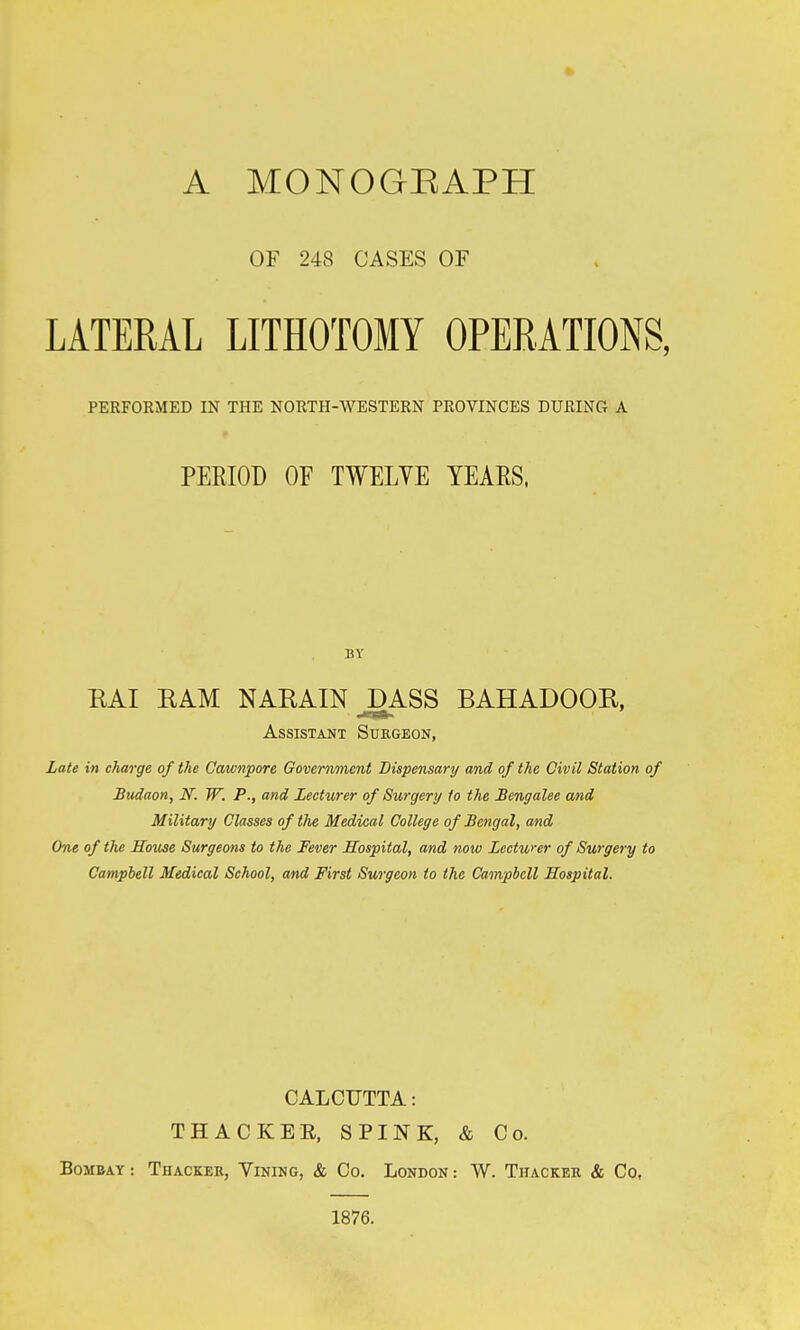 A MONOGEAPH OF 248 CASES OF LATERAL LITHOTOMY OPERATIONS, PERFORMED IN THE NORTH-WESTERN PROVINCES DURING A PERIOD OF TWELVE YEARS. BY RAI RAM NARAIN^ASS BAHADOOR, Assistant Suegeon, Late in charge of the Cawnpore Government Dispensary and of the Civil Station of Budaon, N. W. P., and Lecturer of Surgery to the Bengalee and Military Classes of the Medical College of Bengal, and One of the House Surgeons to the Fever Hospital, and now Lectwer of Surgery to Campbell Medical School, and First Surgeon to the Campbell Hospital. CALCUTTA: THACKEE, SPINK, & Co. Bombay : Thacker, Vining, & Co. London : W. Tiiacker & Co, 1876.