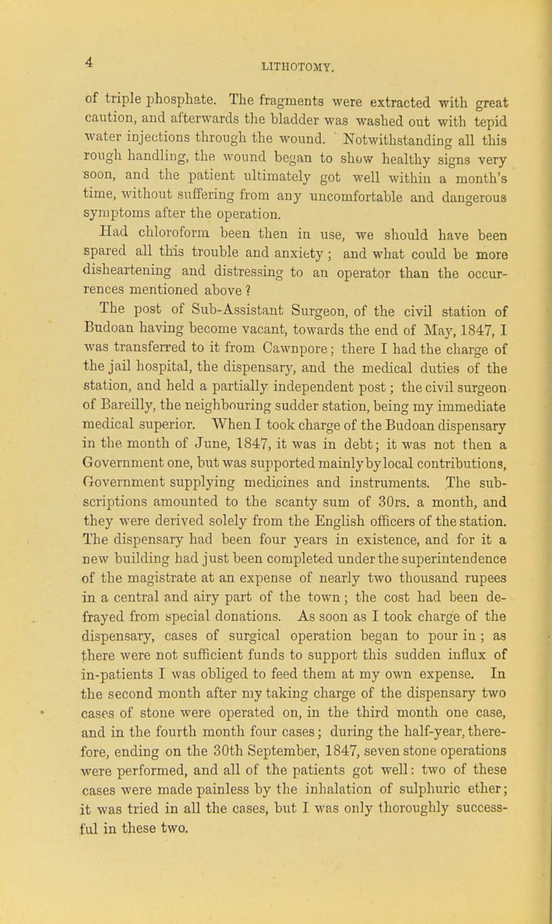 LITHOTOMY. of triple phosphate. The fragments were extracted -with great caution, and afterwards the bladder was washed out with tepid water injections through the wound. ' Notwithstanding all this rough handling, the wound began to show healthy signs very- soon, and the patient idtimately got well within a month's time, without suffering from any uncomfortable and dangerous symptoms after the operation. Had chloroform been then in use, we should have been spared all this trouble and anxiety; and what could be more disheartening and distressing to an operator than the occur- rences mentioned above ? The post of Sub-Assistant Surgeon, of the civil station of Budoan having become vacant, towards the end of May, 1847, I was transferred to it from Cawnpore; there I had the charge of the jail hospital, the dispensary, and the medical duties of the station, and held a partially independent post; the civil surgeon of Bareilly, the neighbouring sudder station, being my immediate medical superior. When I took charge of the Budoan dispensary in the month of June, 1847, it was in debt; it was not then a Government one, but was supported mainly by local contributions, Government supplying medicines and instruments. The sub- scriptions amounted to the scanty sum of 30rs, a month, and they were derived solely from the English officers of the station. The dispensary had been four years in existence, and for it a new building had just been completed under the superintendence of the magistrate at an expense of nearly two thousand rupees in a central and airy part of the town; the cost had been de- frayed from special donations. As soon as I took charge of the dispensary, cases of surgical operation began to pour in ; as there were not sufficient funds to support this sudden influx of in-patients I was obliged to feed them at my own expense. In the second month after my taking charge of the dispensary two cases of stone were operated on, in the third month one case, and in the fourth month four cases; during the half-year, there- fore, ending on the 30th September, 1847, seven stone operations were performed, and all of the patients got well: two of these cases were made painless by the inhalation of sulphuric ether; it was tried in all the cases, but I was only thoroughly success- ful in these two.