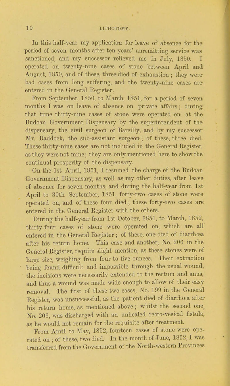 In this half-year my application for leave of absence for the period of seven months after ten years' unremitting service was sanctioned, and my successor relieved me in July, 1850; I operated on twenty-nine cases of stone between April and August, 1850, and of these, three died of exhaustion ; they were bad cases from long suffering, and the twenty-nine cases are entered in the General Eegister. From September, 1850, to March, 1851, for a period of seven months I was on leave of absence on private affairs; during that time thirty-nine cases of stone were operated on at the Budoau Government Dispensary by the superintendent of the dispensary, the civil surgeon of Bareilly, and by my successor Mr. Eaddock, the sub-assistant surgeon; of these, three died. These thirty-nine cases are not included in the General Eegister, as they were not mine; they are only mentioned here to show the continual prosperity of the dispensary. On the 1st April, 1851, I resumed the charge of the Budoan Government Dispensary, as weU. as my other duties, after leave of absence for seven months, and during the half-year from 1st April to 30th September, 1851, forty-two cases of stone were operated on, and of these four died; these forty-two cases are entered in the General Eegister with the others. During the half-year from 1st October, 1851, to March, 1852.. thirty-four cases of stone were operated on, which are all entered in the General Eegister ; of these, one died of diarrhoea after his return home. This case and another, No. 206 in the General Eegister, require slight mention, as these stones were of large size, weighing from four to five ounces. Their extraction being found difficult and impossible through the usual wound, the incisions were necessarily extended to the rectum and anus, and thus a wound was made wide enough to allow of their easy removal. The first of these two cases. No. 199 in the General Eegister, was unsuccessful, as the patient died of diarrhoea after his return home, as mentioned above; whilst the second one, No. 206, was discharged with an unhealed recto-vesical fistula, as he would not remain for the requisite after treatment. Prom April to May, 1852, fourteen cases of stone were ope- rated on ; of these, two died. In the month of June, 1852,1 was transferred from the Government of the North-western Provinces