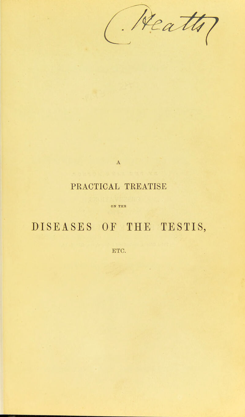 PRACTICAL TREATISE ON THB DISEASES OF THE TESTIS, ETC.