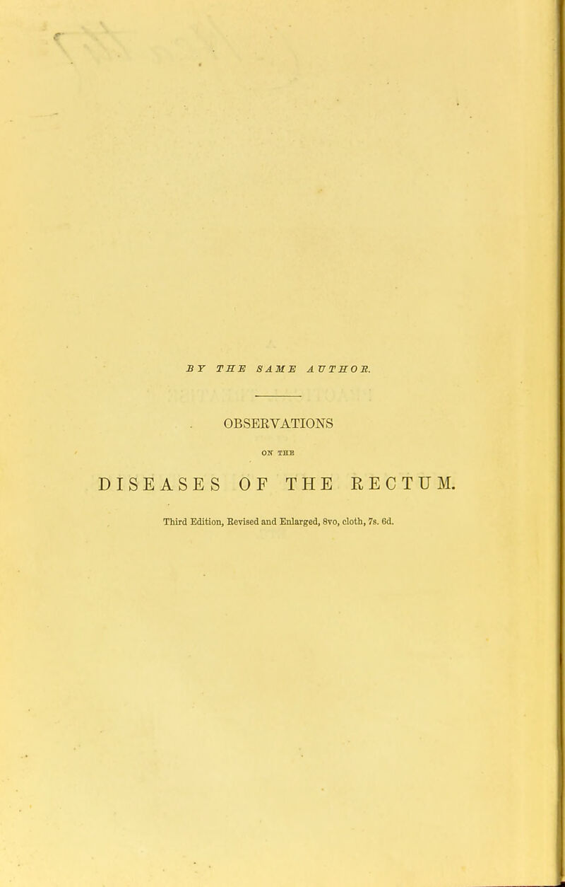 ST TSE SAME ATJTSOE. OBSERVATIONS ON THE DISEASES OF THE RECTUM. Third Edition, Eevised and Enlarged, 8vo, cloth, 7s. 6d.